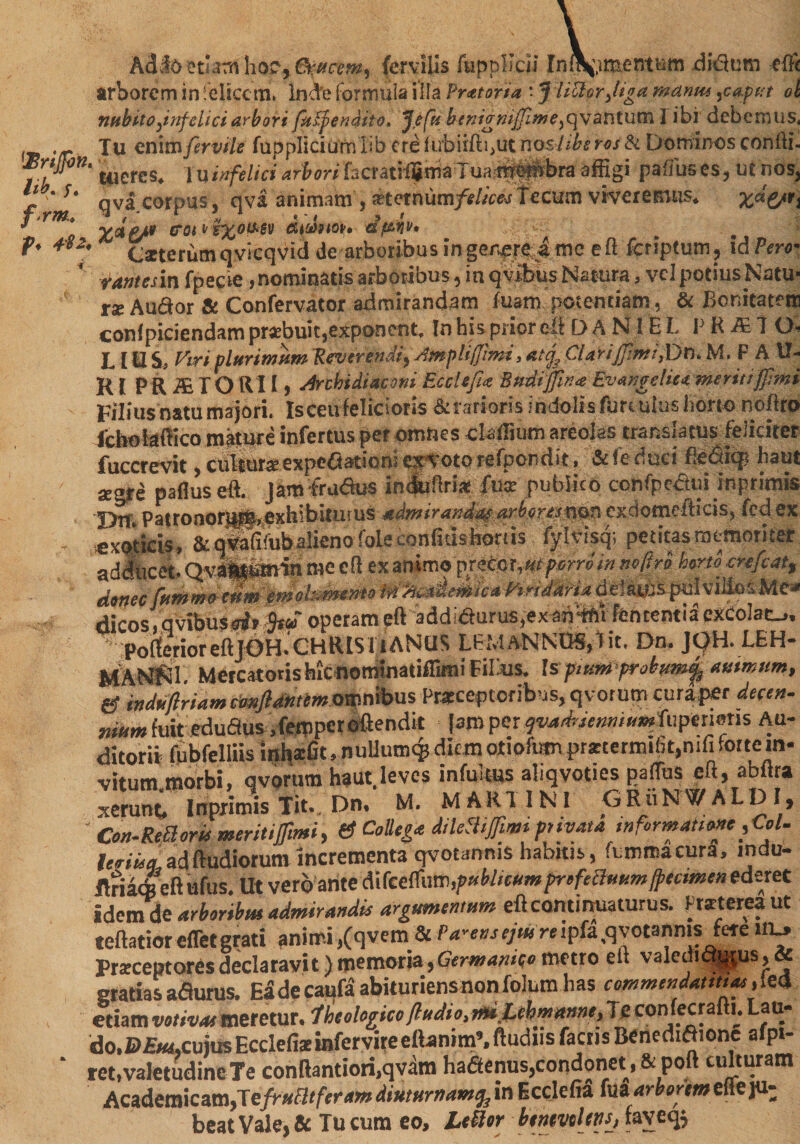 Adlo ctutti hoc, 6t:ttcemr (ervilis fiippllcii Inft$,imcntum didum efft arborem in felicem* Inde Formula ilia Pretoria : J lictor ,/iga wanm ^caput ol ntibito^infelici arbori fayfenaito. Jefn benianijfime^vavitutnl ibi debemus, . ~ Tu cnirnfervtle fuppliciu'rn lib ere nosltbsros &amp; Dominos confti- Brijfin. tticres^ in infelici arbori lacrati^iria Tuai^^bra affigi paffuses, utnos, * s* qva corpus , qva animam , ?rtetnum/<?//V^ Tecum viveremus* Z^€/ri f* *Y/ jui ^ # ? 7 * 0Y<&amp;PJ&amp; tT0t P'&amp;%0tfr'6V CWdflQP* df&amp;w* f, 4*2. iterum qvicqvid de arboribus ingerere a me eft fcriptum? id Pert- rantesin fpecie ,nominatisarboribus,mqvibusN2tura, velpotius.Natu- r*Au<ftor &amp; Confervator admirandam fuam potentiam, &amp; Bonitatem confpiciendam praebuit,exponent. In his prior op DANIEL P R &amp; 7 O, LIH S, Piri.plurimam Reverendi, Ampliffmi, ClarifiimiJDn. M. P A U- Rl PRiETORU) Archidiaeoni Ecclefix Bndijfina Evangelic*, meriti fpmi Filius natu majori. Is ceu felicioris &amp;rarioris indolis fun ulus horto noftro dcbohiftico niature infertus per omnes claffiutn areolas translatus feliciter fuccrevit, culture expectation! ex voto refpondit, &amp; fe duci fiepitp haul ! . / *gre paflus eft. jam fruflus indjuftri* fua: publico confpcbtuunprimis Dtt. Patronorigfeexhibitutus admirandae arboresnon exciomefticis, fed ex exoticis, &amp; qxfafifubalieno foie confiushonis fylvisq; petitas memoriter adducet. Qvaittismin me eft ex animo precor,«t petro/« nofiri hmo ertfeat, donee (iimmrtumemohmeMo W^adeMeaPiridAHa defats puiviJioiMe- dicos. qvibusrf» ,W operam eft addiaurus.exanffU fcntentiaexCoiac-,, Port erior eft JOH.' CHRIS it A N (15 LEMANNOS,! it. Dn. JQH. LEH- MANfn. Mercatoris hic nominatiffimi Filius. \sptumprobum% animum, g induflriamcmfidmtmomnhvis Praeceptoribus, qvotum curaper deft», niumimt eduflus .femperoftendit ■ [amper qvadeenmumfuperieris Au¬ ditorii fubfelliis inhxfit, nuUumqs diem otioftan pr*termi(5t,mfi forte in¬ vitum.morbi, qvorum haut.levcs infulns ahqvoties paflus eft, abftra xerunt, Inprimis Tit.. Dn, M. MARTINI GRuNWALDI, ' Con-ReB or h meriti fimi, &amp; Collega dileflifimi ptiyat* informational, leeiuq adftudiorutn incrementa qvotanms habitis, fummacura, mdu- ilriacfc eft ufus. Ut verb ante <S\fcctfnm,pubhcum pr oftcluum freemen ederet idemde arboribm admirandis argumentum eft continuaturus. Kraterea ut teftatiorefTetgrati animi,(qvem &amp; P4-«^W»ip&amp;,qvotannis fete ivu, Prseceptoresdeclaravit) memoria,Germanise metro ei. valedu%pis,&amp; gratiasadfurus. Eadecaufaabituriensnonfolumhas commendantia*,led edam votivae meretur. Iheologico/ludio, m JEehmmne, Te con fecrafti. Lau¬ do. DEtu,cujus Ecdefiae infervire eftamm’. ftudns faens Benedifhonc afpi- ‘ ret, valetudine Te conftantiori.qvam hafienus,condonet, &amp; port culturam Academicam,Te/hafR/im*»* diuturnam^ in Ecclcfia ede ju¬ beat Vale, &amp; Tu cum eo, LtUor bentvclm, faveq$