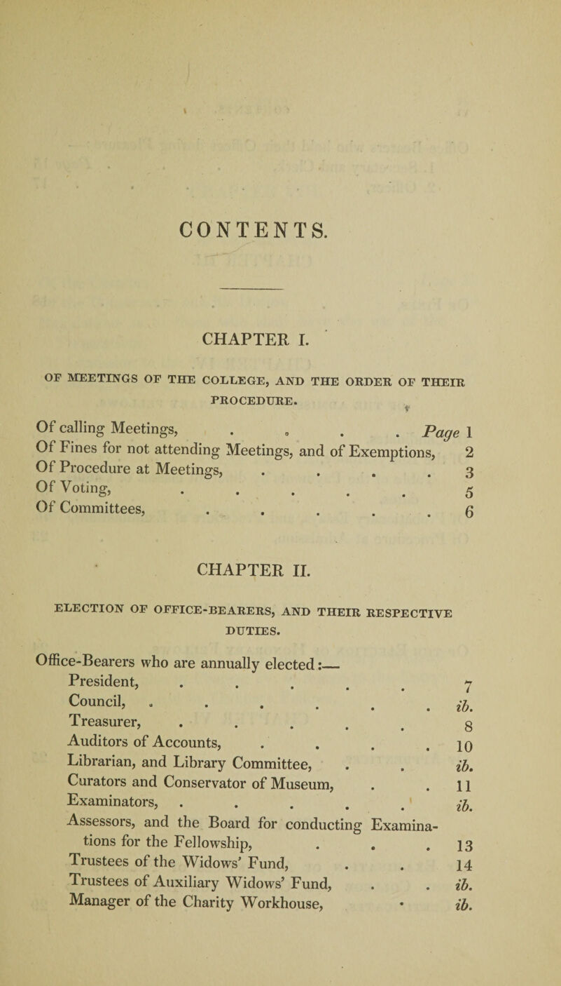 CONTENTS. CHAPTER I. OF MEETINGS OF THE COLLEGE, AND THE ORDER OF THEIR PROCEDURE. f Of calling Meetings, . Page 1 Of Fines for not attending Meetings, and of Exemptions, 2 Of Procedure at Meetings, . . . .3 Of Voting, ..... 5 Of Committees, . . . . .6 CHAPTER II. ELECTION OF OFFICE-BEARERS, AND THEIR RESPECTIVE DUTIES. Office-Bearers who are annually elected:_ President, ..... 7 Council, . . . . . . ib. Treasurer, ..... g Auditors of Accounts, . . . .10 Librarian, and Library Committee, . . ib. Curators and Conservator of Museum, . .11 Examinators, . . ... ib. Assessors, and the Board for conducting Examina¬ tions for the Fellowship, . . .13 Trustees of the Widows’ Fund, . . 14 Trustees of Auxiliary Widows’ Fund, . . ib. Manager of the Charity Workhouse, • ib.