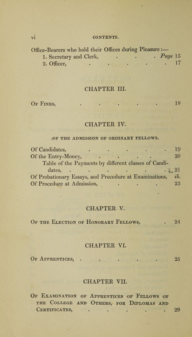 Office-Bearers who hold their Offices during Pleasure:— 1. Secretary and Clerk, . . • Page 15 2. Officer, . • • • .17 CHAPTER III. Of Fines, . . . • • 18 CHAPTER IV. OF THE ADMISSION OF ORDINARY FELLOWS. Of Candidates, . . . . .19 Of the Entry-Money, .... 20 Table of the Payments by different classes of Candi¬ dates, . . . . . . 4^21 Of Probationary Essays, and Procedure at Examinations, ib. Of Procedure at Admission, ... 23 CHAPTER V. Of the Election of Honorary Fellows, . 24 CHAPTER VI. Of Apprentices, ..... 25 CHAPTER VII. Of Examination of Apprentices of Fellows of the College and Others, for Diplomas and Certificates, . . . . .29