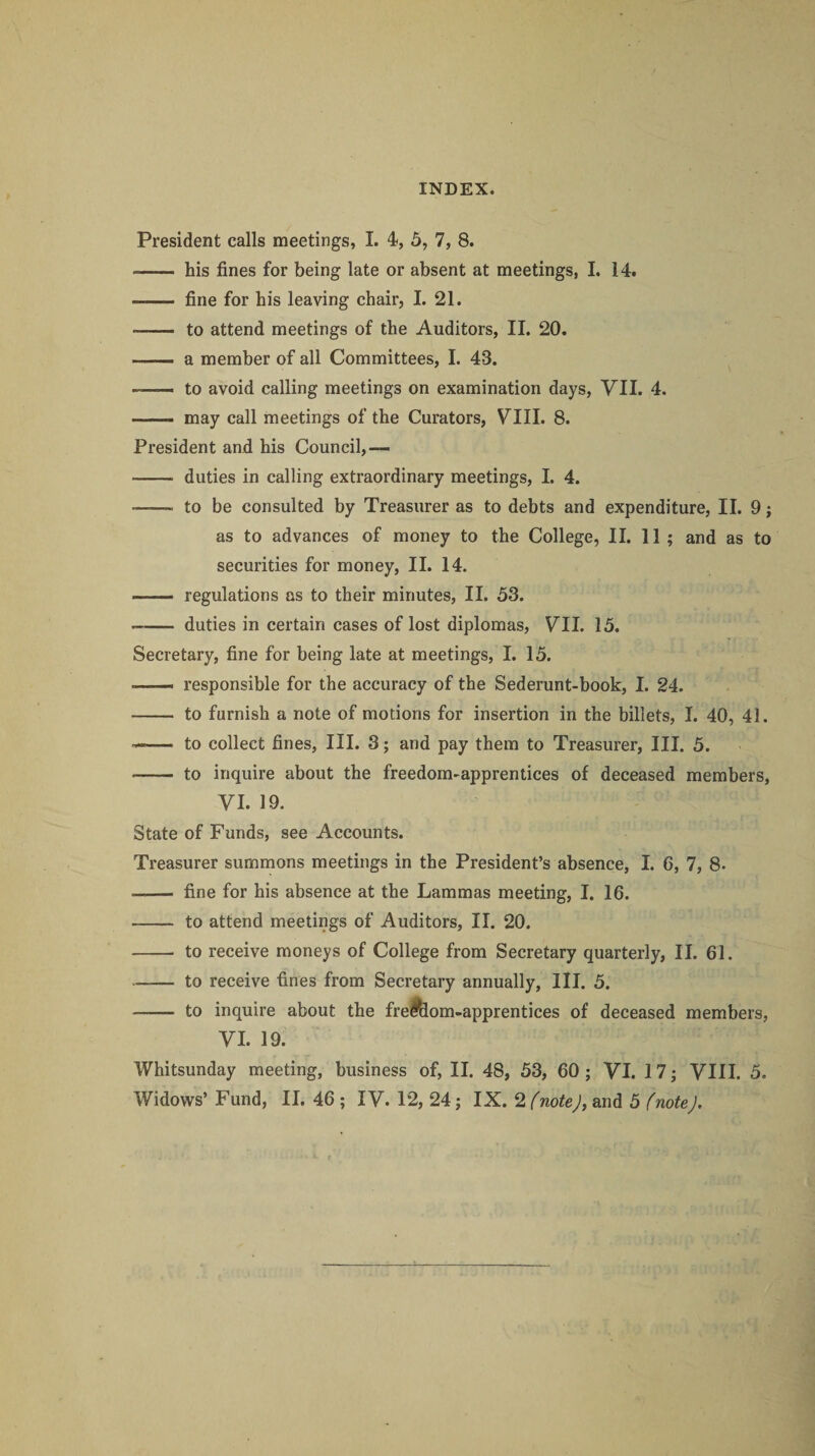 President calls meetings, I. 4, 5, 7, 8. -- his fines for being late or absent at meetings, I. 14. . fine for his leaving chair, I. 21. -- to attend meetings of the Auditors, II. 20. -- a member of all Committees, I. 43. to avoid calling meetings on examination days, VII. 4. -- may call meetings of the Curators, VIII. 8. President and his Council,— -- duties in calling extraordinary meetings, I. 4. —— to be consulted by Treasurer as to debts and expenditure, II. 9; as to advances of money to the College, II. 11; and as to securities for money, II. 14. - regulations as to their minutes, II. 53. ~- duties in certain cases of lost diplomas, VII. 15. Secretary, fine for being late at meetings, I. 15. .— responsible for the accuracy of the Sederunt-book, I. 24. - to furnish a note of motions for insertion in the billets, I. 40, 41. —— to collect fines, III. 3; and pay them to Treasurer, III. 5. - to inquire about the freedom-apprentices of deceased members, VI. 19. State of Funds, see Accounts. Treasurer summons meetings in the President’s absence, I. 6, 7, 8. .- fine for his absence at the Lammas meeting, I. 16. - to attend meetings of Auditors, II. 20. - to receive moneys of College from Secretary quarterly, II. 61. -- to receive fines from Secretary annually, III. 5. —— to inquire about the frel&om-apprentices of deceased members, VI. 19. Whitsunday meeting, business of, II. 48, 53, 60; VI. 17; VIII. 5.