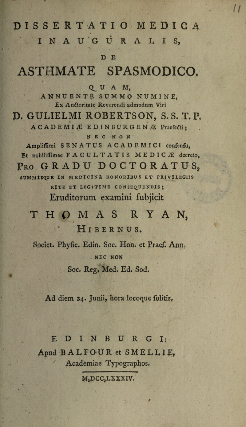 DISSERTATIO. MEDICA INAU GURALIS, •» D E ASTHMATE SPASMODICO. . ' / ’ v U A M, ANNUENTE summo numine, Ex Au&oritate Reverendi admodum Viri D. GULIELMI ROBERTSON, S.S. T.P. ACADEMI JE EDINBURGENiE Praefedli; NEC NON Ampliflimi SENATUS ACADEMICI confenfu. Et nobiliflimae FACULTATIS MEDICiE decreto, Pro GRADU DOCT ORATUS, SUMMlSqUE IN MEDICINA HONORIBUS ET PRIVILEGIIS RITE ET LEGITIME CONSEQUENDIS; Eruditorum examini fubjicit THOMAS RYAN, Hibernus. • ' ' .v. Societ. Phyfic. Edin. Soc. Hon. et Praef. Anm NEC NON Soc. Reg. Med. Ed. Sod, Ad diem 24. Junii, hora locoque folitis. EDINBURGI; Apud BALFOUR et SMELLIE, Academiae Typographos. M,DCC,LXXXIV.