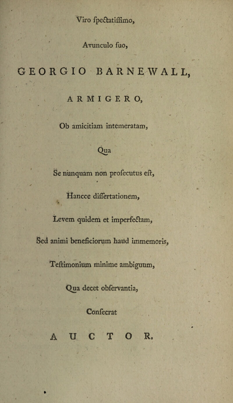 Viro fpe&atiflimo. Avunculo fuo, GEORGIO B ARNE WALL, ARMIGERO, Ob amicitiam intemeratam, Se nunquam non profecutus eft, § i Hancce difiertationem, * v * , Levem quidem et imperfe&am. Sed animi beneficiorum haud immemoris, Teftimonium minime ambiguum, Qua decet obfervantia, Confecrat » AUCTOR,