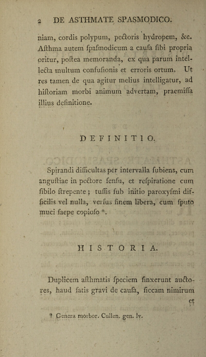 niam, cordis polypum, pectoris hydropem, &c. Afthma autem fpafmodicum a caufa fibi propria oritur, poftea memoranda, ex qua parum intel- % ledla multum confufionis et erroris ortum> Ut res tamen de qua agitur melius intelligatur, ad hiftoriam morbi animum advertam, praemiffa illius definitione. X s. i w * • •• i ■ ' '  >1 f DEFINITIO. * \ / ■' \ Spirandi difficultas per intervalla fubiens, cum angufliae in pexiore fenfu, et refpiratione cum fibilo ftrepente ; tuffis fub initio paroxyfmi dif¬ ficilis vel nulla, verius finem libera, cum fputo muci faepe copiofo *. \ H I S T 0 R I A. Duplicem aflhmatis fpeciem finxerunt aucto¬ res, haud fatis gravi de caufa, ficcam nimirum et V 1 „ I v* * . •</ . • • Genera morbor. Cullen. gen. lv. ' 'y.v ‘ {