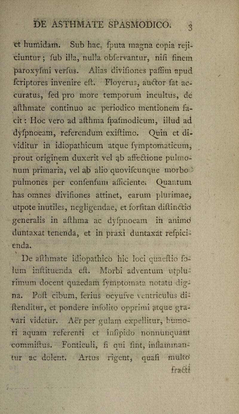 / DE ASTHMATE SPASMODICO» 3 et humidam. Sub hac. fputa magna copia reji» ciuntur; fub illa, nulla obfervantur, nifi finem paroxyfrni verfus. Alias divifiones paflim apud fcriptores invenire eft. Floyerus, alitor fat ac¬ curatus, fed pro more temporum incultus, de afthmate continuo ac periodico mentionem fa¬ cit : Hoc vero ad afthma fpafmodicum, illud ad dyfpnoeam, referendum exiftimo. Quin et di¬ viditur in idiopathicum atque fymptomaticum, prout originem duxerit vel qb affectione pulmo¬ num primaria, vel ab alio quovifcunque morbo pulmones per confenfum afficiente; Quantum, has omnes divifiones attinet, earum plurimae, utpote inutiles, negdigendae, et forfitan diftinctio generalis in afthma ac dyfpnoeam in animo duntaxat tenenda, et in praxi duntaxat refpici- enda. V . . ,r . De afthmate idiopathico hic loci quaeflio fb- lum inftituenda eft. Morbi adventum ut plu¬ rimum docent quaedam fymptomata notatu dig¬ na. Poft cibum, ferius ocyufve \ entriculus di- (tenditur, et pondere infolito opprimi atque gra¬ tari videtur. Aer per gulam expellitur, humo¬ ri aquam referenti et mnpicio nonnuiiquarn commiftus. Fonticuli, fi qui fmt, inflamman¬ tur ac dolent. Artus rigent, quafi multo* 1