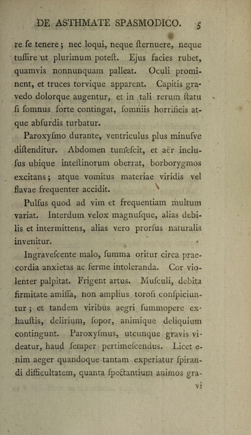 ' re fe tenere; nec loqui, neque fternuere, neque tuflire ut plurimum poted. Ejus facies rubet, quamvis nonnunquam palleat. Oculi promi¬ nent, et truces torvique apparent. Capitis gra¬ vedo dolorque augentur, et in tali reruin datu fi fomnus forte contingat, fomniis horrificis at¬ que abfurdis turbatur. Paroxyfmo durante, ventriculus plus minufve didenditur. Abdomen tumefcit, et aer inclu- fus ubique intedinorum oberrat, borborygmos excitans; atque vomitus materiae viridis vel flavae frequenter accidit. Pulfus quod ad vim et frequentiam multum variat. Interdum velox magnufque, alias debi¬ lis et intermittens, alias vero prorfus naturalis invenitur. - ♦ Ingravefcente malo, fumma oritur circa prae¬ cordia anxietas ac ferme intoleranda. Cor vio¬ lenter palpitat. Frigent artus. Mufculi, debita firmitate amiffa, non amplius torod confpiciun- tur ; et tandem viribus aegri fummopere ex- haudis, delirium, fopor, animique deliquium contingunt. Paroxyfmus, utcunque gravis vi¬ deatur, haud femper pertimefcendus. Licet e- nim aeger quandoque tantam experiatur fpiran- di difficultatem, quanta fpectantium animos gra-