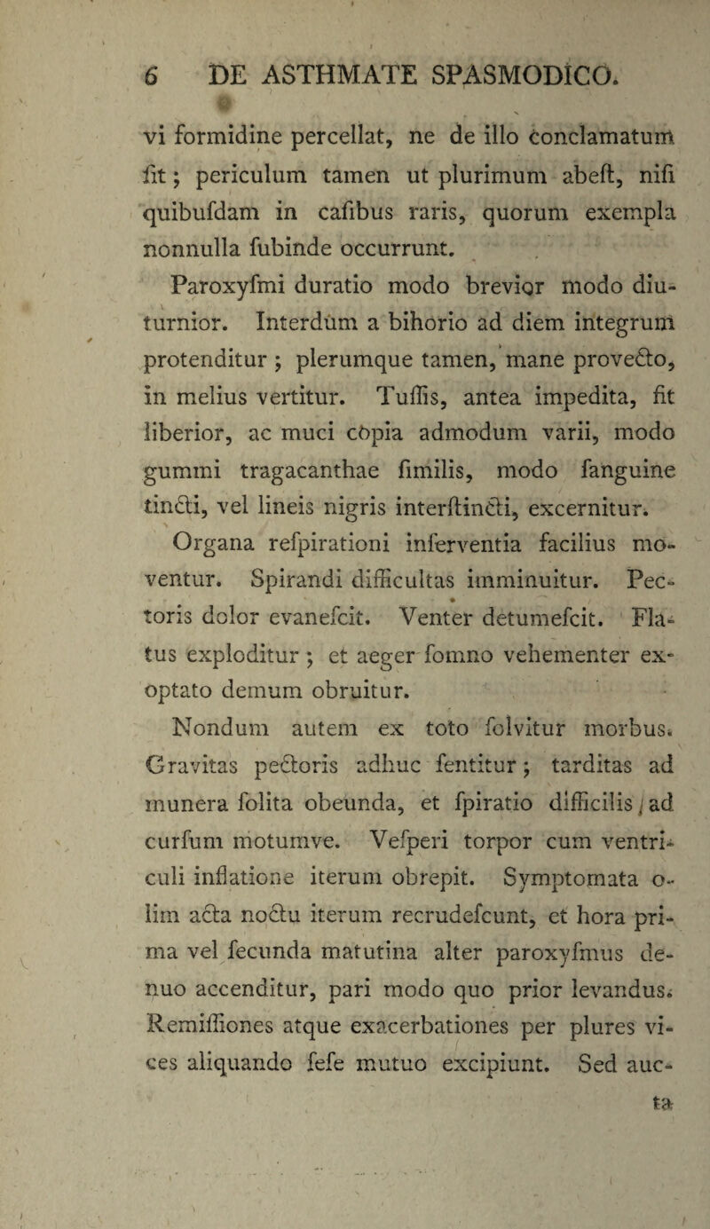 ?, \ vi formidine percellat, ne de illo conclamatum fit; periculum tamen ut plurimum abeft, nili quibufdam in cafibus raris, quorum exempla nonnulla fubinde occurrunt. Paroxyfmi duratio modo brevior modo diu- turnior. Interdum a bihorio ad diem integrum protenditur ; plerumque tamen, mane provedo, in melius vertitur. Tullis, antea impedita, fit liberior, ac muci copia admodum varii, modo gummi tragacanthae fimilis, modo fanguine tindi, vel lineis nigris interftindi, excernitur. Organa refpirationi inferventia facilius mo¬ ventur. Spirandi difficultas imminuitur. Pec- toris dolor evanefcit. Venter detumefcit. Fla¬ tus exploditur ; et aeger fomno vehementer ex¬ optato demum obruitur. Nondum autem ex toto folvitur morbus* Gravitas pedoris adhuc fentitur; tarditas ad munera folita obeunda, et fpiratio difficilis j ad curfum motumve. Vefperi torpor cum ventri¬ culi inflatione iterum obrepit. Symptomata o- lim acta noctu iterum recrudefcimt, et hora pri¬ ma vel fecunda matutina alter paroxyfmus de- nuo accenditur, pari modo quo prior levandus; Remiffiones atque exacerbationes per plures vi¬ ces aliquando fefe mutuo excipiunt. Sed auc-