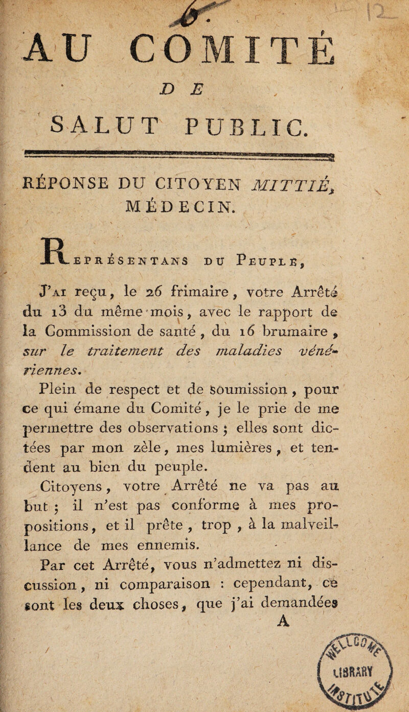 / DE SALUT PUBLIC. RÉPONSE DU CITOYEN MITTIÊ, MÉDECIN. R EPR ÉSENTANS DU PEUPLE, J’ai reçu, le 26 frimaire , votre Arrêts du i3 du même mois, avec le rapport de la Commission de santé , du 16 brumaire , sur le traitement des maladies véné* Tiennes. Plein de respect et de soumission , pour ce qui émane du Comité , je le prie de me permettre des observations j elles sont dic¬ tées par mon zèle, mes lumières , et ten¬ dent au bien du peuple. Citoyens, votre Arrêté ne va pas au but 5 il n’est pas conforme à mes pro¬ positions , et il prête , trop , à la malveib lance de mes ennemis. Par cet Arrêté, vous n’admettez ni dis¬ cussion , ni comparaison : cependant, ch sont les deux choses, que j ai demandée» A