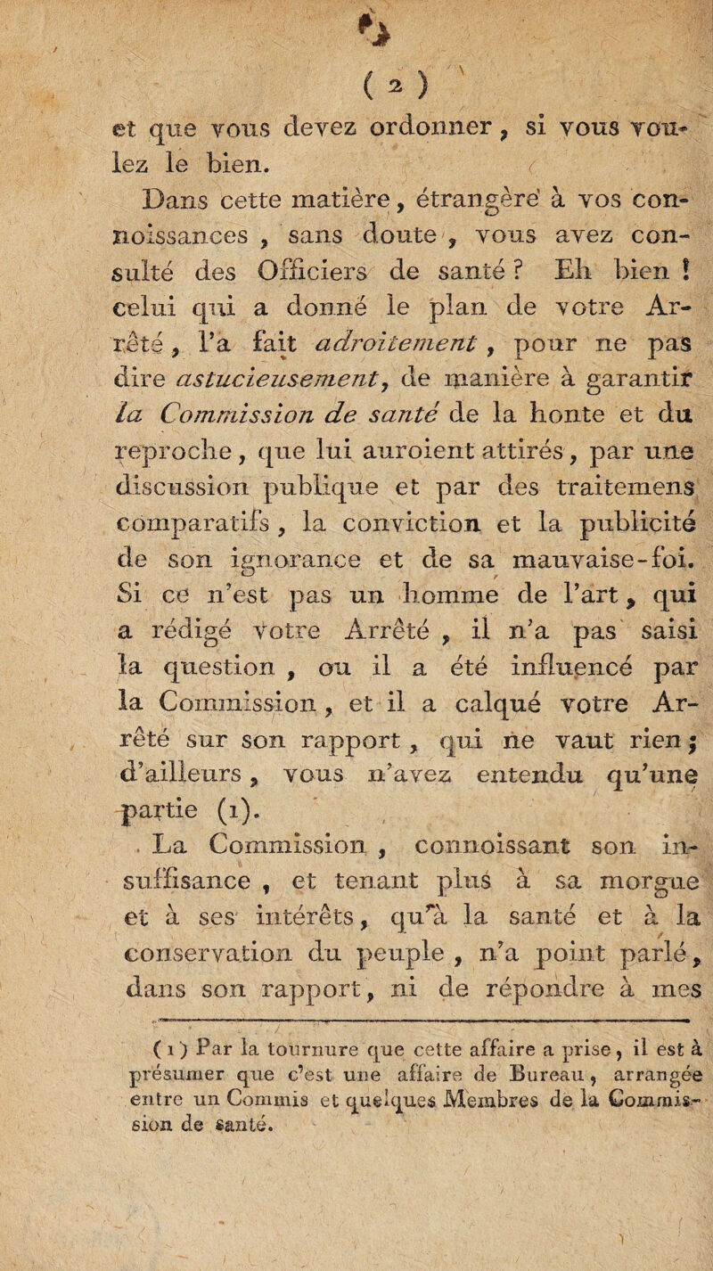 et que tous devez ordonner ? si vous tou* lez le bien. Dans cette matière, étrangère à vos con- noissances , sans doute , vous avez con¬ sulté des Officiers de santé ? Eh bien ! celui qui a donné le plan de votre Ar¬ rête , l’a fait adroitement , pour ne pas dire astucieusement, de manière à garantir la Commission de santé de la honte et du reproche , que lui auroient attirés, par une discussion publique et par des traitemens comparatifs , la conviction et la publicité de son ignorance et de sa mauvaise-foi. O , Si ce n’est pas un homme de l’art 9 qui a rédigé votre Arrêté , il n’a pas saisi la question , ou il a été influencé par la Commission , et il a calqué votre Ar¬ rêté sur son rapport , qui ne vaut rien ; d’ailleurs, vous n’avez entendu qu’une partie (i). La Commission , connaissant son in¬ suffisance , et tenant plus à sa morgue et à ses intérêts, qu’a la santé et à la conservation du peuple , n’a point parlé, dans son rapport , ni de répondre à mes ( i ) Par la tournure que cette affaire a prise, il est à présumer que c’est une affaire de Bureau , arrangée entre un Commis et quelques Membres de la Commis¬ sion de santé.