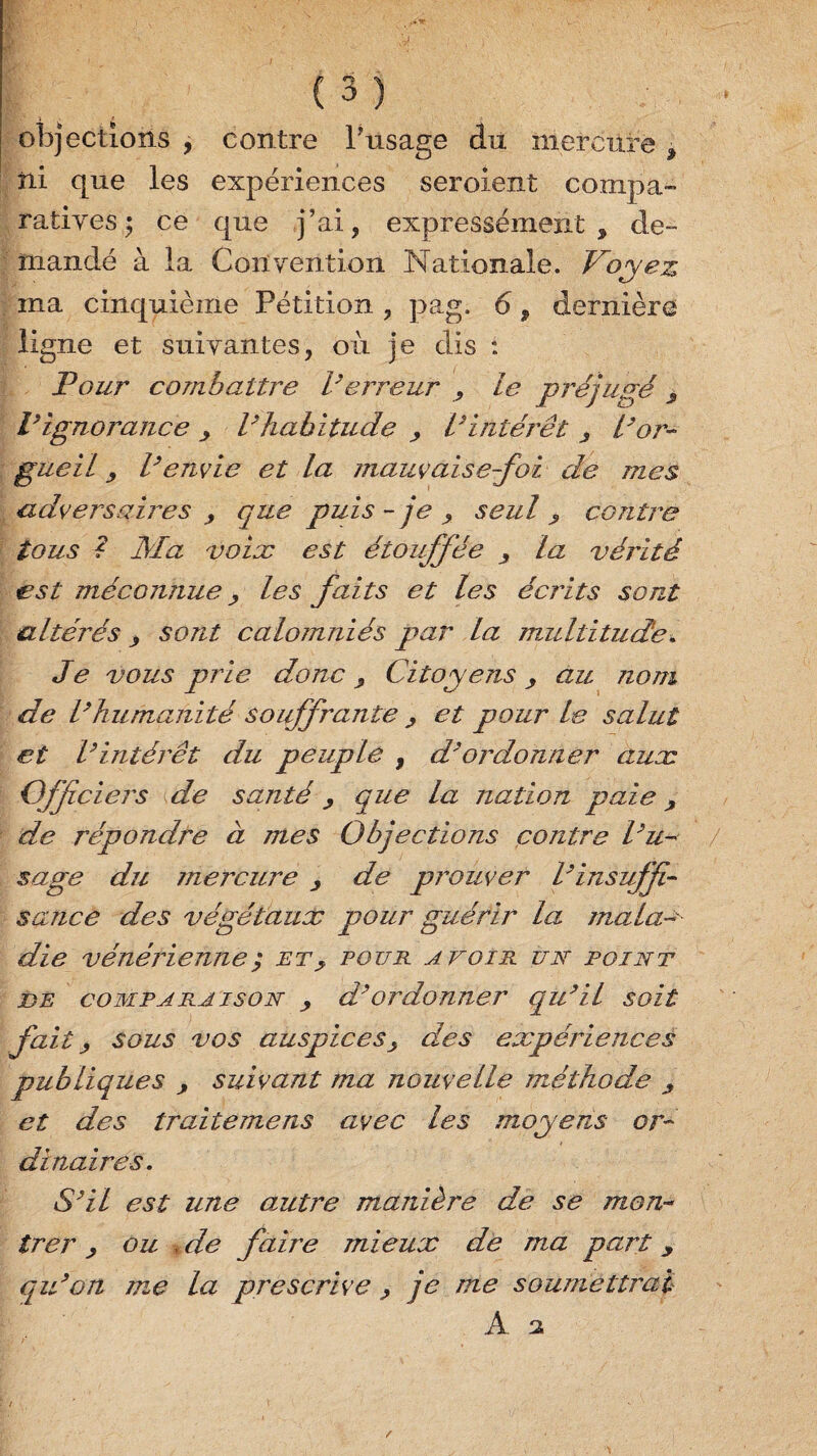 objections , contre l’usage du mercure * ni que les expériences seroient compa¬ ratives; ce que j’ai, expressément , de¬ mandé à la Convention Nationale. Voyez ma cinquième Pétition , pag, 6, dernière ligne et suivantes, où je dis : Pour combattre l’erreur , le préjugé s Vignorance > l’habitude > Vintérêt ^ l’or¬ gueil y l’envie et la mauvaise-foi de mes adveisaires > que puis - je , seul ? contre tous ? Ma voix est étouffée la vérité est méconnue , les faits et les écrits sont altérés > sont calomniés par la multitude* Je vous prie donc 9 Citoyens, au nom de l’humanité souffrante , et pour le salut et l’intérêt du peuple , d’ordonner aux Ojjfciers de santé, que la nation paie, de répondre à mes Objections contre l’u-< sage du mercure de prouver l’insuffi¬ sance des végétaux pour guérir la mala¬ die vénérienne ; etpour avoir un point de comparaison , d’ordonner qu’il soit fait, sous vos auspices, des expériences publiques , suivant ma nouvelle méthode ^ et des traitemens avec les moyens or¬ dinaires. S’il est une amtre manière de se mon¬ trer , ou de faire mieux de ma part y qu’on me la prescrive > je me soumettrai A a