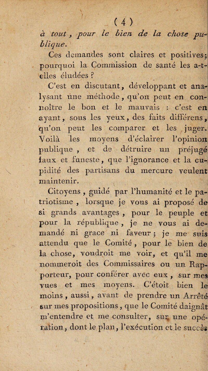 à tout , pour le bien de la chose pu¬ blique. Ces demandes sont claires et positives; pourquoi la Commission de santé les a-t- elles éludées ? C’est en discutant, développant et ana¬ lysant une méthode, qu’on peut en con- îioitre le bon et le mauvais : c’est en ayant, sous les yeux, des faits différons, qu’on peut les comparer et les juger. Voilà les moyens d’éclairer l’opinion publique , et de détruire un préjugé faux et funeste, que l’ignorance et la cu¬ pidité des partisans du mercure veulent maintenir. Citoyens , guidé par l’humanité et le pa¬ triotisme , lorsque je vous ai proposé de si grands avantages , pour le peuple et pour la république , je ne vous ai de¬ mandé ni grâce ni faveur ; je me suis attendu que le Comité , pour le bien de la chose, voudroit me voir, et qu’il me nommer oit des Commissaires ou un Rap¬ porteur, pour conférer avec eux , sur mes vues et mes moyens. C’étoit bien le moins , aussi, avant de prendre un Arrêté sur mes propositions , que le Comité daignât m’entendre et me consulter, suç une opé¬ ration, dont le plan, l’exécution et le succès