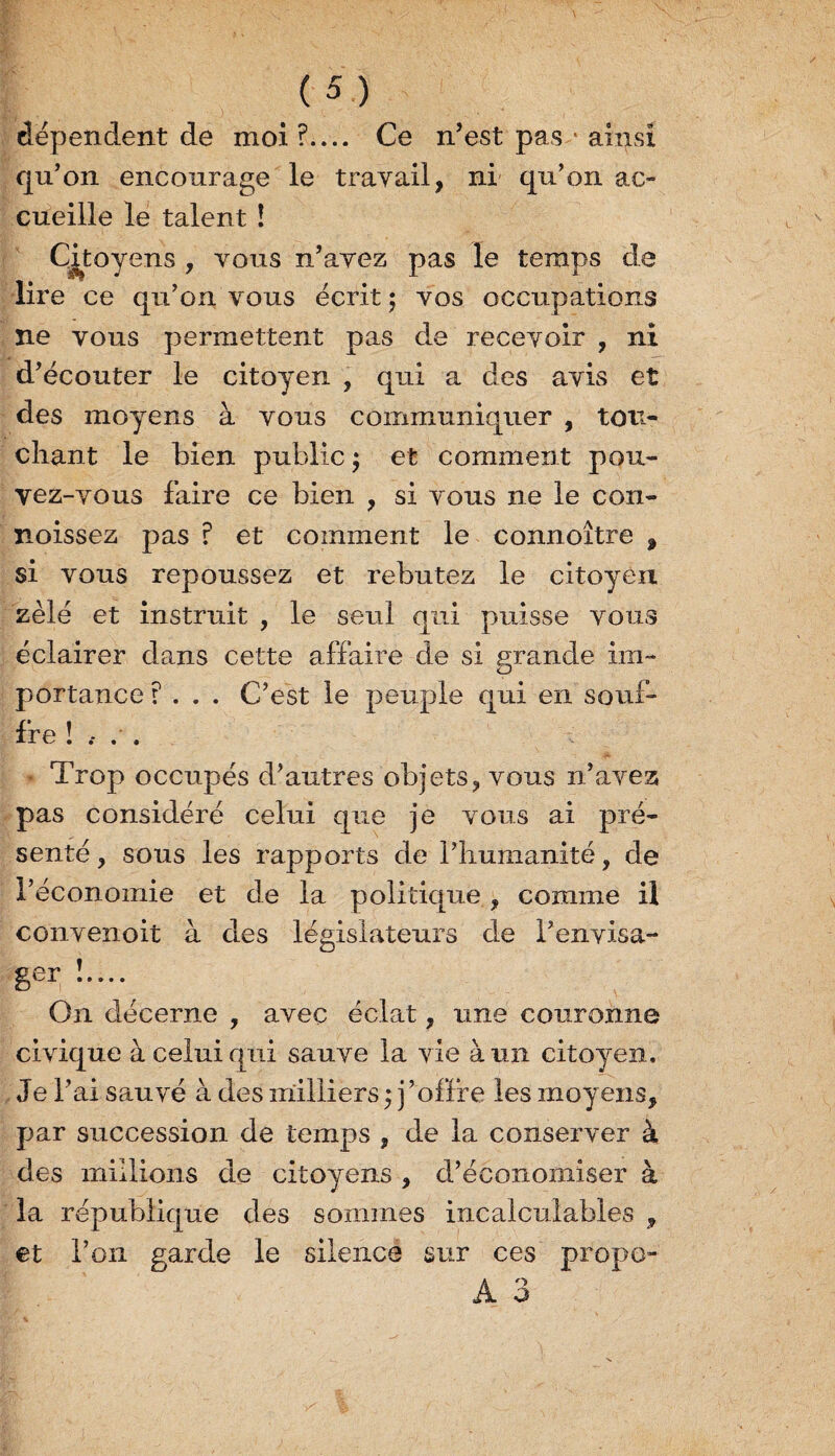 dépendent de moi ?.... Ce n’est pas • ainsi qu’on encourage le travail, ni qu’on ac¬ cueille le talent ! Citoyens , vous n’avez pas le temps de lire ce qu’on vous écrit ; vos occupations ne vous permettent pas de recevoir , ni d’écouter le citoyen , qui a des avis et des moyens à vous communiquer , tou¬ chant le bien public ; et comment pou¬ vez-vous faire ce bien , si vous ne le con- noissez pas r et comment le connoître $ si vous repoussez et rebutez le citoyen zélé et instruit , le seul qui puisse vous éclairer dans cette affaire de si grande im¬ portance ?... C’est le peuple qui en souf- * Trop occupés d’autres objets, vous n’avez pas considéré celui que je vous ai pré¬ senté , sous les rapports de l’humanité, de l’économie et de la politique, comme il convenoit à des législateurs de l’envisa- On décerne , avec éclat, une couronne civique à celui qui sauve la vie à un citoyen. Je l’ai sauvé à des milliers ; j ’offre les moyens, par succession de temps , de la conserver à des millions de citoyens , d’économiser à la république des sommes incalculables , et l’on garde le silence sur ces propo-