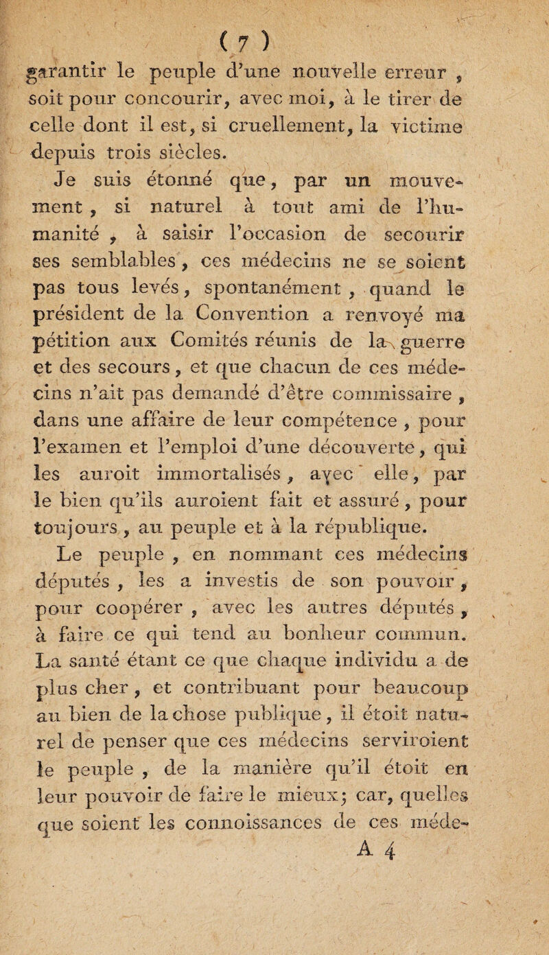 garantir le peuple d’une nouvelle erreur , soit pour concourir, avec moi, à le tirer de celle dont il est, si cruellement, la victime depuis trois siècles. Je suis étonné que, par un mouve¬ ment , si naturel à tout ami de l’iiu- manité , à saisir l’occasion de secourir ses semblables , ces médecins ne se soient pas tous levés, spontanément , quand le président de la Convention a renvoyé ma pétition aux Comités réunis de la-, guerre et des secours, et que chacun de ces méde¬ cins n’ait pas demandé d’être commissaire , dans une affaire de leur compétence , pour l’examen et l’emploi d’une découverte, qui les auroit immortalisés, ayec elle, par le bien qu’ils auroient fait et assuré , pour toujours , au peuple et à la république. Le peuple , en nommant ces médecins députés , les a investis de son pouvoir, pour coopérer, avec les autres députés, à faire ce qui tend au bonheur commun. La santé étant ce que chaque individu a de plus cher , et contribuant pour beaucoup au bien de la chose publique, il était natu¬ rel de penser que ces médecins serviraient le peuple , de la manière qu’il étoit en leur pouvoir de faire le mieux 3 car, quelles que soient les connoissances de ces méde- A 4