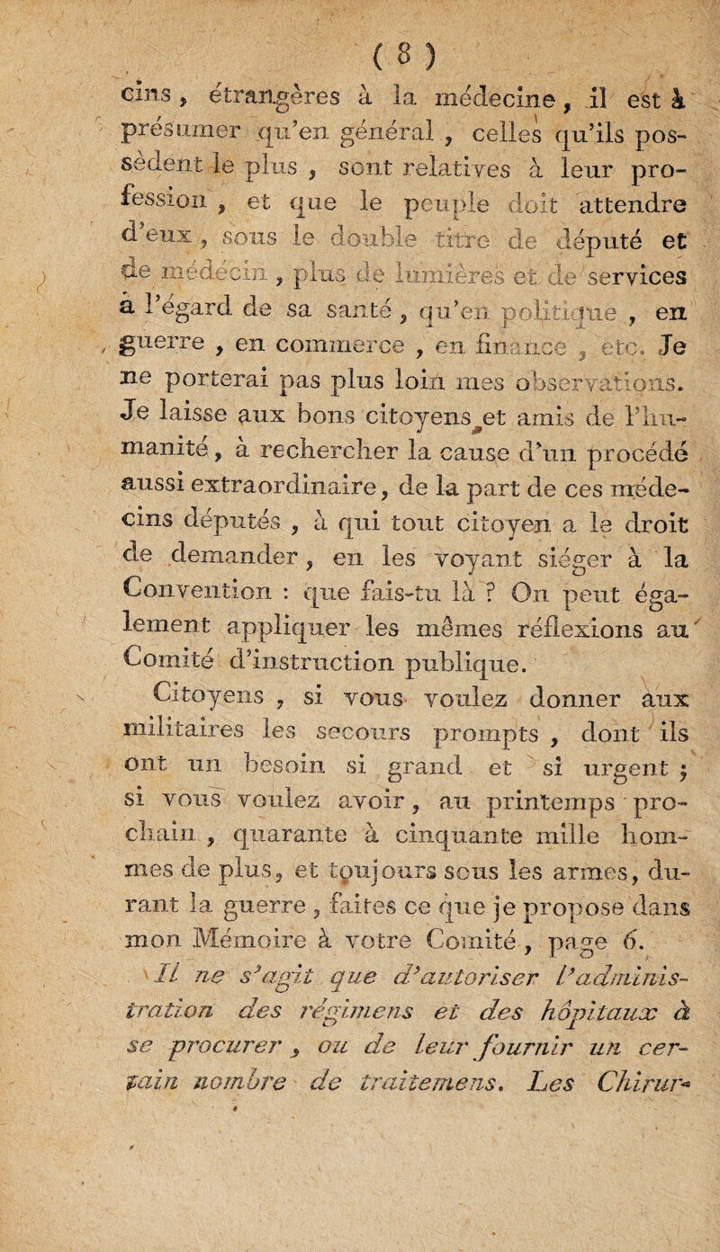 cins , étrangères à la médecine, il est à présumer qu’en général , celles qu’ils pos¬ sèdent le plus , sont relatives à leur pro¬ fession , et que le peuple doit attendre d eux , sons ie double titre de député et de médecin. , plus de lumières et de'services à l’égard de sa santé , qu’en politique , en guerre , en commerce , en finance ? etc. Je ne porterai pas plus loin mes observations. Je laisse aux bons citoyens et amis de Fini- manite , à rechercher la cause d’un procédé aussi extraordinaire , de la part de ces méde¬ cins députés ^ à qui tout citoyen a le droit de demander , en les voyant siéger à la Convention : que fais-tu là ? On peut éga¬ lement appliquer les mêmes réflexions au ' Comité d’instruction publique. Citoyens , si vous voulez donner aux militaires les secours prompts , dont ils ont un besoin si grand et si urgent si vous voulez avoir, au printemps pro¬ chain , quarante à cinquante mille hom¬ mes de plus, et toujours sous les armes, du¬ rant la guerre , faites ce que je propose dans mon Mémoire à votre Comité , page 6. IL ne s* agit que d* autoriser II adminis¬ tration des régimens et des hôpitaux à se procurer ^ ou de leur fournir un cer¬ tain nombre de traitemens. Les China*