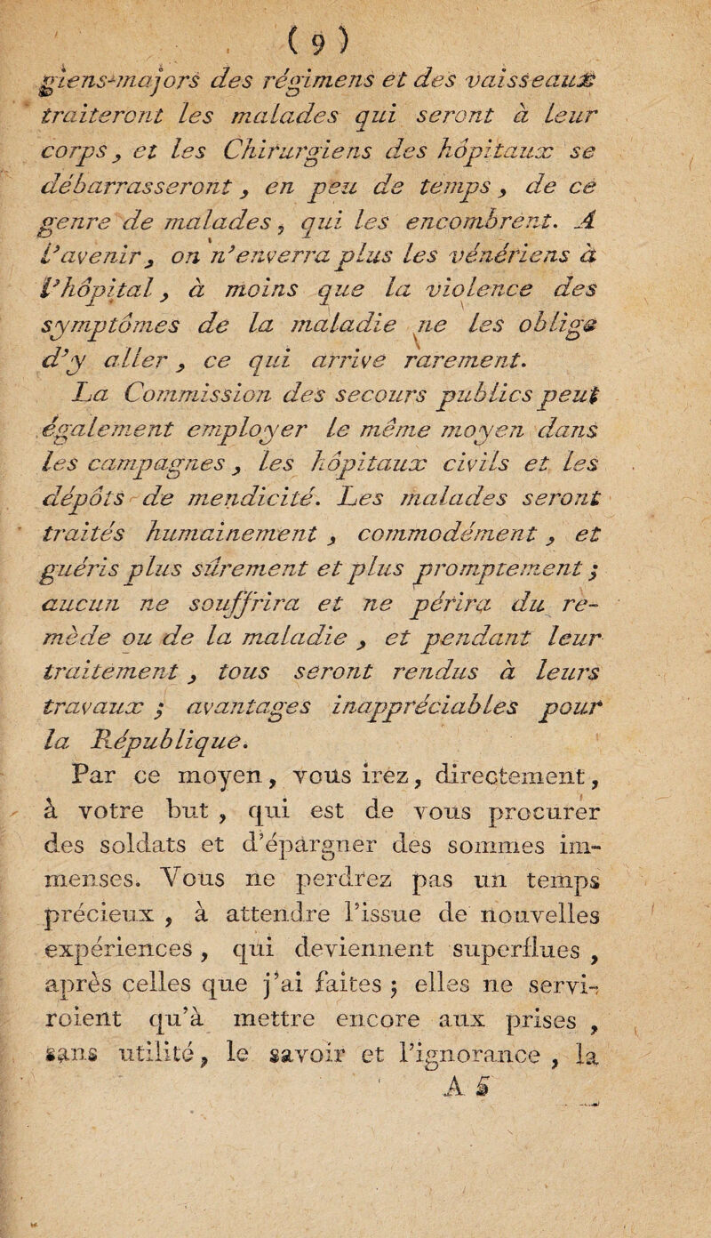 gïensanajors des régime ns et des vaisseauJ? traiteront les malades qui seront à leur corps y et les Chirurgiens des hôpitaux se débarrasseront, en peu de temps, de ce genre de malades 7 qui les encombrent. A l’avenir, on n’enverra plus les vénériens à l’hôpital, à moins que la violence des symptômes de la maladie ne les oblige d’y aller, ce qui arrive rarement. La Commission des secours publics peut egalement employer le même moyen dans les campagnes > les hôpitaux civils et les dépôts de mendicité. Les malades seront traités humainement , commodément > et guéris plus sûrement et plus promptemen t ; aucun ne souffrira et ne périra du re¬ mède ou de la maladie , et pendant leur traitement 7 tous seront rendus à leurs travaux ; avantages inappréciables pour la République. Par ce moyen, tous irez, directement, à votre but , qui est de vous procurer des soldats et d'épargner des sommes im¬ menses. Yous ne perdrez pas un temps précieux , à attendre Pissue de nouvelles expériences , qui deviennent superflues , après celles que j’ai faites 5 elles ne servi-, roient qu’à mettre encore aux prises , sans utilité 9 le savoir et l’ignorance , la A. &