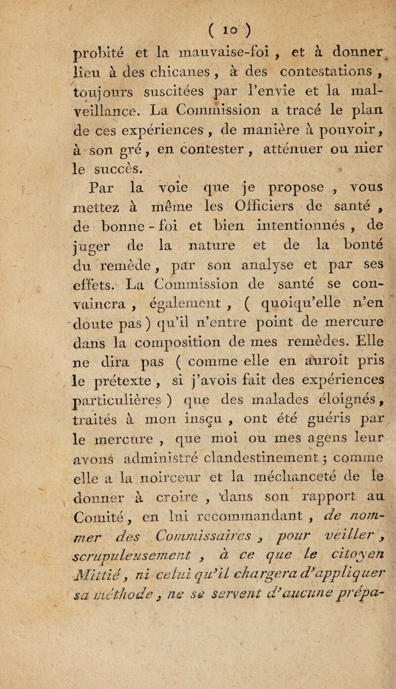 ( « ) probité et la maiiyaise-foi , et à donner lieu à des chicanes , à des contestations , toujours suscitées par l’envie et la mal¬ veillance. La Commission a tracé le plan de ces expériences , de manière à pouvoir, à son gré, en contester , atténuer ou nier le succès. Par la voie que je propose , vous mettez à même les Officiers de santé , de bonne - foi et bien intentionnés , de juger de la nature et de la bonté du remède , par son analyse et par ses effets. La Commission de santé se con¬ vaincra , également , ( quoiqu’elle n’en 'doute pas) qu’il n’entre point de mercure dans la composition de mes remèdes. Elle ne dira pas ( comme elle en a!uroit pris le prétexte , si j’avois fait des expériences particulières ) que des malades éloignés, traités à mon insçu , ont été guéris par le mercure , que moi ou mes agens leur avons administré clandestinement ; comme elle a la noirceur et la méchanceté de le donner à croire , dans son rapport au Comité , en lui recommandant , de nom¬ mer des Commissaires , pour veiller, scrupuleusement , à ce que le citoyen JSïitiié , ni celui qu’il chargera d’appliquer sa méthode j ne se servent d’aucune prépa-