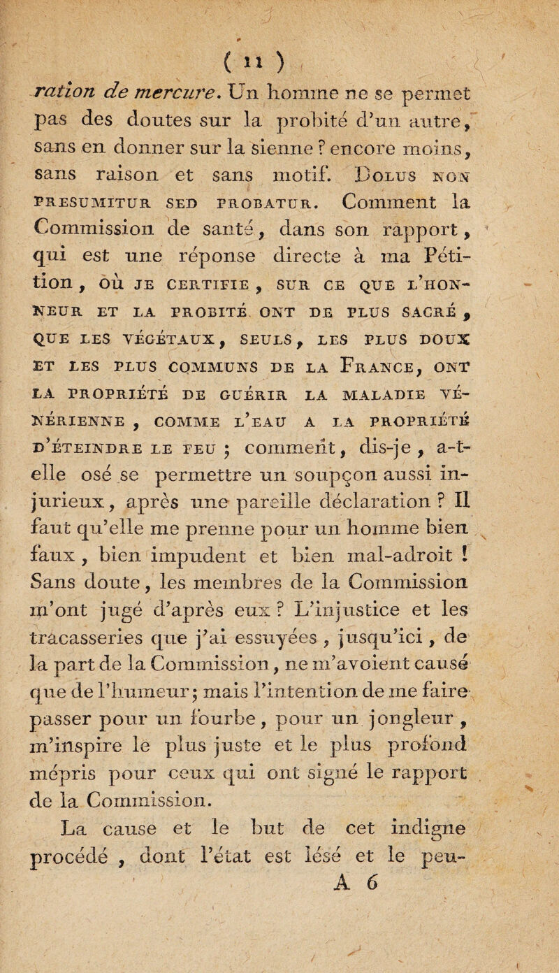 ( 1» ) ration de mercure. Un homme ne se permet pas des doutes sur la probité d’un autre, sans en donner sur la sienne ? encore moins, sans raison et sans motif. Dolus non presumitür sed probatur. Comment la Commission de santé, dans son rapport, qui est une réponse directe à ma Péti¬ tion , OÙ JE CERTIFIE , SUR CE QUE l’hON- NEUR ET LA PROBITÉ ONT DE PLUS SACRE , QUE LES VÉGÉTAUX, SEULS, LES PLUS DOUX ET LES PLUS COMMUNS DE LA FRANCE, ONT LA PROPRIÉTÉ DE GUERIR LA MALADIE VÉ¬ NÉRIENNE , COMME L’EAU A LA PROPRIÉTÉ d’éteindre le feu; comment, dis-je, a-t- elle osé se permettre un soupçon aussi in¬ jurieux, après une pareille déclaration F II faut qu’elle me prenne pour un homme bien faux , bien impudent et bien mal-adroit ! Sans doute, les membres de la Commission m’ont jugé d’après eux ? L’injustice et les tracasseries que j’ai essuyées , jusqu’ici , de la part de la Commission, ne m’avoient causé que de l’humeur; mais l’intention de me faire passer pour un fourbe, pour un jongleur , m’inspire le plus juste et le plus profond mépris pour ceux qui ont signé le rapport de la Commission. La cause et le but de cet indigne procédé , dont l’état est lésé et le peu- A 6