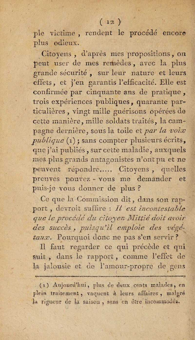 pie victime , rendent le procédé encore pins odieux. Citoyens , d’après mes propositions , on peut user de mes remèdes , avec la plus grande sécurité , sur leur nature et leurs effets, et j’en garantis l’efficacité. Elle est confirmée par cinquante ans de pratique , trois expériences publiques , quarante par¬ ticulières , vingt mille guérisons opérées de cette manière? mille soldats traités, la cam¬ pagne dernière, sous la toile et par la voix publique (i) * sans compter plusieurs écrits, que j’ai publiés, sur cette maladie, auxquels mes plus grands antagonistes n’ont pu et ne peuvent répondre,..., Citoyens , quelles preuves pouvez - vous me demander et puis-je vous donner de plus ? Ce que la Commission dit, dans son rap¬ port , devroit suffire : IL est incontestable que le procédé du citoyen JSïittié doit avoir des succès puisqu’il eniploie des végé¬ taux. Pourquoi donc ne pas s’en servir ? Il faut regarder ce qui précède et qui suit , dans le rapport, comme l’effet de la jalousie et de Pamour-propre de gens (i) Aujourd’hui, plus de deux cents malades, en plein, traitement , vaquent à leurs affaires , malgré la rigueur de la saison , sans en être incommodés.