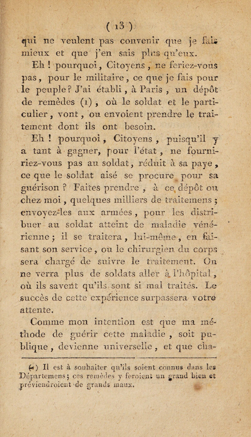 ( iS) qui ne veulent pas convenir que je fai# mieux et que j’en sais pins qu’eux. Eh ! pourquoi, Citoyens , ne feriez-vous pas, pour le militaire, ce que je fais pour le peuple ? J’ai établi, à Paris , un dépôt de remèdes (1) , où le soldat et le parti¬ culier , vont, ou envoient prendre le trai¬ tement dont ils ont besoin. Eli ! pourquoi, Citoyens , puisqu’il y a tant à gagner, pour l’état , ne fourni¬ riez-vous pas au soldat, réduit à sa paye y ce que le soldat aisé se procure pour sa guérison ? Faites prendre , à ce, dépôt ou chez moi, quelques milliers de traitemeps 5 envoyez-les aux armées , pour les distri¬ buer au soldat atteint de maladie véné¬ rienne ; il se traitera , lui-même, en fai¬ sant son service, ou le chirurgien du corps sera chargé de suivre le traitement. On O ne verra plus de soldats aller a, f hôpital, où iis savent qu’ils, sont si mal traités. Le succès de cette expérience surpassera votre attente. Comme mon intention est que ma mé¬ thode de guérir cette maladie , soit pu¬ blique , devienne universelle , et que élxa- fi) Il est à souhaiter qu’ils soient connus dans les Départemens 5 ces remèdes y fer oient un grand bien et F préviendrojent de grands maux.