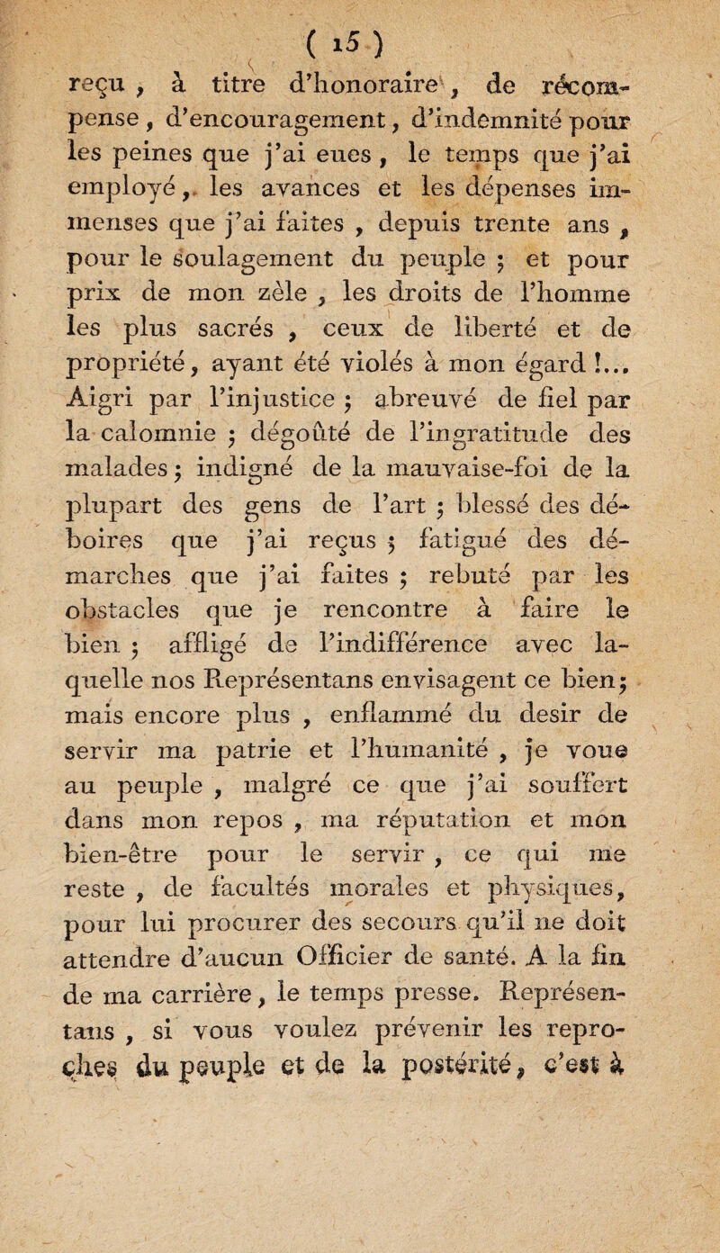 reçu , à titre d’honoraire , de récom¬ pense , d’encouragement , d’indemnité pour les peines que j’ai eues , le temps que j’ai employé,, les avances et les dépenses im¬ menses que j’ai faites , depuis trente ans , pour le soulagement du peuple ; et pour prix de mon zèle , les droits de l’homme les plus sacrés , ceux de liberté et de propriété, ayant été yiolés à mon égard !... Aigri par l’injustice ; abreuvé de fiel par la calomnie 5 dégoûté de l’ingratitude des malades ; indigné de la mauyaise-foi de la plupart des gens de l’art ; blessé des dé¬ boires que j’ai reçus 5 fatigué des dé¬ marches que j’ai faites ; rebuté par les obstacles que je rencontre à faire le bien 5 affligé de l’indifférence avec la¬ quelle nos Représentans envisagent ce bien j mais encore plus , enflammé du désir de servir ma patrie et l’humanité , je voue au peuple , malgré ce que j’ai souffert dans mon repos , ma réputation et mon bien-être pour le servir , ce qui me reste , de facultés morales et physiques, pour lui procurer des secours qu’il ne doit attendre d’aucun Officier de santé. A la fin de 111a carrière, le temps presse. Représen¬ tans , si vous voulez prévenir les repro¬ ches du peuple et de la postérité, c’est à
