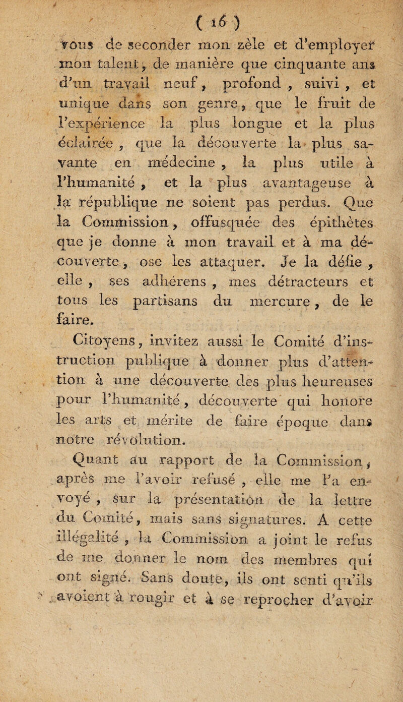 ( *6 ) tous de seconder mon zèle et d’employeîf mon talent ? de manière que cinquante ans d'un travail neuf, profond , suivi , et unique dans son genre, que le fruit de l’expérience la plus longue et la plus éclairée , que la découverte la plus sa¬ vante en médecine , la plus utile à l’humanité , et la plus avantageuse à la république ne soient pas perdus. Que la Commission, offusquée des épithètes que je donne à mon travail et à ma dé¬ couverte , ose les attaquer. Je la défie , elle , ses adhéreîis , mes détracteurs et tous les partisans du mercure, de le faire. Citoyens , invitez aussi le Comité d’ins¬ truction publique à donner plus d’atten¬ tion à une découverte des plus heureuses pour l’humanité, découverte qui honore les arts et mérite de faire époque dans notre révolution. Quant au rapport de la Commission # après me l’avoir refusé , elle me Fa en¬ voyé , sur la présentation de la lettre du Comité, mais sans signatures. A cette illégalité , la Commission a joint le refus fie me donner le nom des membres qui ont signe. Sans doute, ils ont senti qu’ils a voient à rougir et 4 se reprocher d’avoir )