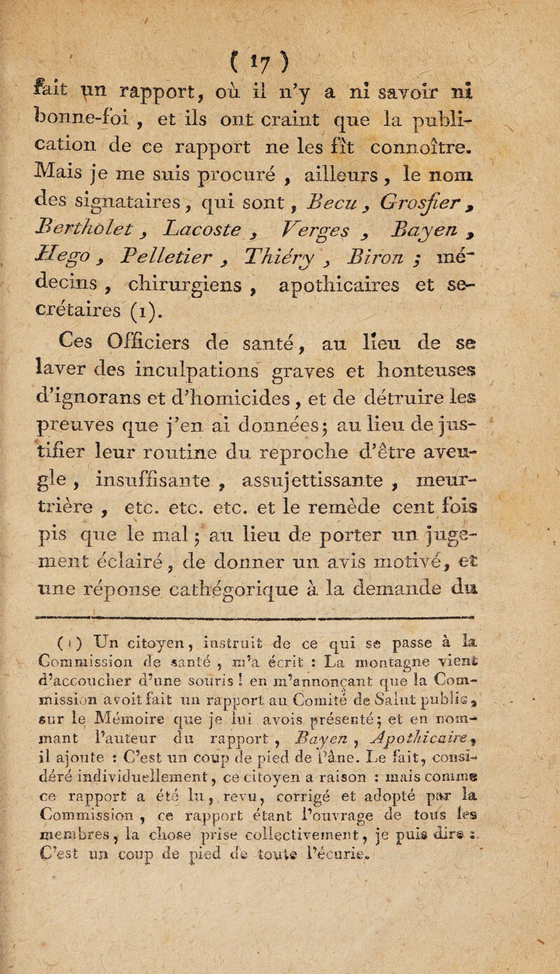 ( *7 ) fait un rapport, où il n’y a ni savoir ni bonne-foi , et ils ont craint que la publi¬ cation de ce rapport ne les fît connoître. Mais je me suis procuré , ailleurs , le nom des signataires, qui sont, Becu > Grosjler, Bertholet > Lacoste , Verges Bayen , U ego 9 Belletier , Thiéry > Biron ; mé~ decins , chirurgiens , apothicaires et se¬ crétaires (1). Ces Officiers de santé , au lieu de se laver des inculpations graves et honteuses d’ignorans et d’homicides , et de détruire les preuves que j’en ai données5 au lieu de jus¬ tifier leur routine du reproche d’être aveu¬ gle , insuffisante , assujettissante , meur¬ trière , etc. etc. etc. et le remède cent fois pis que le mal ; au lieu de porter un juge¬ ment éclairé, de donner un avis motivé, et une réponse cathegorique à la demande dm ^ ' 11 [ ^ ' , •' ( i ) Un citoyen, instruit de ce cpii se passe à la Commission de santé , m’a écrit : La montagne yiené d’accoucner d’une souris ! en m’annonçant que la Com¬ mission avoitfait un rapport au Comité de Salut public % sur le Mémoire que je lui avois présenté j et en nom¬ mant l’auteur du rapport , Bayen , Apothicaire, il ajoute : C’est un coup de pied de Cane. Le fait, consi¬ déré individuellement, ce citoyen a raison : mais comme ce rapport a été lu,.revu, corrigé et adopté par la Commission , ce rapport étant l’ouvrage de tous les membres, la cliose prise collectivement, je puis dir® : C’est un coup de pied dé toute l’écurie» 1