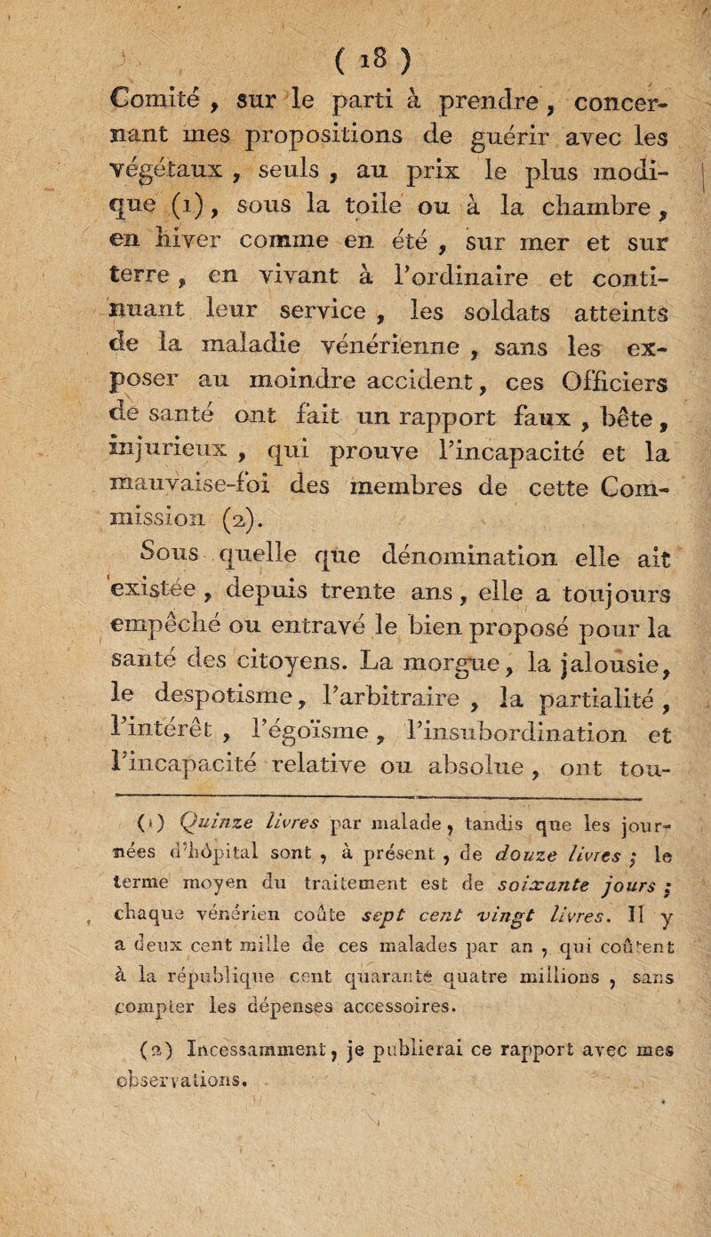 Comité , sur le parti à prendre , concer¬ nant mes propositions de guérir avec les végétaux , seuls , au prix le plus modi¬ que (i), sous la toile ou à la chambre , en hiver comme en été , sur mer et sur terre, en vivant à l’ordinaire et conti¬ nuant leur service , les soldats atteints cle la maladie vénérienne , sans les ex¬ poser au moindre accident, ces Officiers de santé ont fait un rapport faux , bête, injurieux , qui prouve l’incapacité et la mauvaise-foi des membres de cette Com¬ mission (a). Sous quelle que dénomination elle ait existée , depuis trente ans, elle a toujours empêché ou entravé le bien proposé pour la santé des citoyens. La morgue, la jalousie, le despotisme, l’arbitraire, la partialité, 1 intérêt , l’égoïsme, l’insubordination et rincapacité relative ou absolue , ont tou- (>) Quinze Livres par malade , tandis que les jour¬ nées d’iiôpital sont , à présent , de douze livres ; le terme moyen du traitement est de soixante jours ; , chaque vénérien coûte sept cent vingt livres. Il y a deux cent mille de ces malades par an , qui coûtent à la république cent quarante quatre millions , sans compter les dépenses accessoires. (a) Incessamment, je publierai ce rapport ayec mes observations.