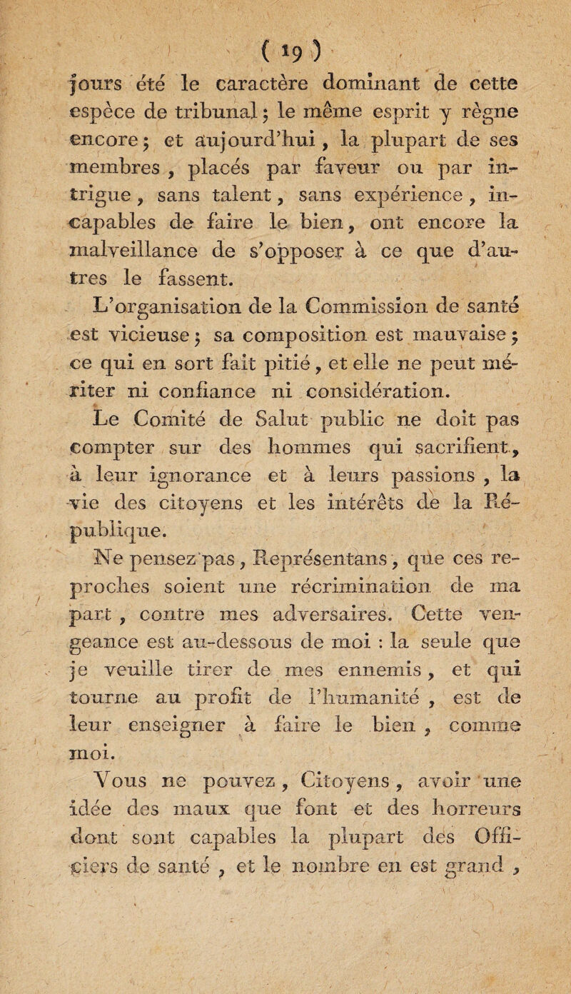 ( *9 ■) jours été le caractère dominant de cette espèce de tribunal 5 le même esprit y règne encore; et aujourd’hui, la plupart de ses membres , placés par faveur ou par im- trigue , sans talent, sans expérience , in¬ capables de faire le bien, ont encore la malveillance de s’opposer à ce que d’au¬ tres le fassent. Inorganisation de la Commission de santé est vicieuse ; sa composition est mauvaise ; ce qui en sort fait pitié, et elle ne peut mé¬ riter ni confiance ni considération. Le Comité de Saint public 11e doit pas compter sur des hommes qui sacrifient, à lenr ignorance et à leurs passions , la vie des citoyens et les intérêts de la Ré¬ publique. Ne pensez pas, Représentais, que ces re¬ proches soient une récrimination de ma part , contre mes adversaires. Cette ven¬ geance est au-dessous de moi : la seule que je veuille tirer de mes ennemis, et qui tourne au profit de l’humanité , est de lenr enseigner à faire le bien , comme moi. Yons ne pouvez , Citoyens, avoir une idée des maux que font et des horreurs dont sont capables la plupart des Offi¬ ciers de santé , et le nombre en est grand ,