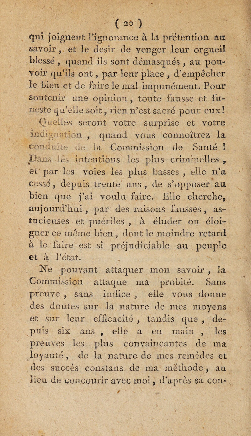 ( 23 ) qui joignent l’ignorance à la prétention an savoir , et le désir de venger leur orgueil Messe , quand ils sont démasqués , au pou¬ voir qu’ils ont, par leur place , d’empêcher le bien et de faire le mal impunément. Pour soutenir une opinion, toute fausse et fu¬ neste qu’elle soitrien n’est sacré pour eux! Quelles seront votre surprise et votre indignation , quand vous connoitrez la conduite de la Commission de Santé ! Dans des intentions les plus criminelles , et1 par les voies les plus basses , elle n’a cessé, depuis trente ans, de s’opposer au bien que j’ai voulu faire. Elle cherche, aujourd’hui , par des raisons fausses , as¬ tucieuses et puériles , à éluder ou éloi¬ gner ce même bien, dont le moindre retard à le faire est si préjudiciable au peuple et à l’état. Ne pouvant attaquer mon savoir , la Commission attaque ma probité. Sans preuve , sans indice , elle vous donne des doutes sur la nature de mes moyens et sur leur efficacité , tandis que , de¬ puis six ans , elle a en main , les preuves les plus convaincantes de ma loyauté, de la nature de mes remèdes et des succès constans de ma méthode , au lieu de concourir avec moi, d’après sa cou-