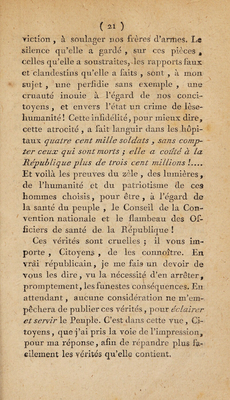 viction , à soulager nos frères d’armes. Le silence qu’elle a gardé , sur ces pièces * celles qu’elle a soustraites, les rapports faux et clandestins qu’elle a faits , sont , à mon sujet , une perfidie sans exemple , une cruauté inouie à l’égard de nos conci¬ toyens , et envers l’état un crime de lese- humanité ! Cette infidélité, pour mieux dire, cette atrocité , a fait languir dans les hôpi¬ taux quatre cent mille soldats , sans comp¬ ter ceux qui sont morts ; elle a coûté à la République plus de trois cent millions !.... Et voilà les preuves du zèle , des lumières , de l’humanité et du patriotisme de ces hommes choisis, pour être , à l’égard de la santé du peuple , le Conseil de la Con¬ vention nationale et le flambeau des Of¬ ficiers de santé de la République ! Ces vérités sont cruelles $ il vous im¬ porte , Citoyens , de les connoître. En vrai républicain, je me fais un devoir de vous les dire, vu la nécessité d’en arrêter, - l w promptement, les funestes conséquences. En attendant, aucune considération ne m’em¬ pêchera de publier ces vérités , pour éclairer et servir le Peuple. C’est dans cette vue, Ci¬ toyens , que j’ai pris la voie de l’impression, pour ma réponse, afin de répandre plus fa¬ cilement les vérités qu’elle contient.