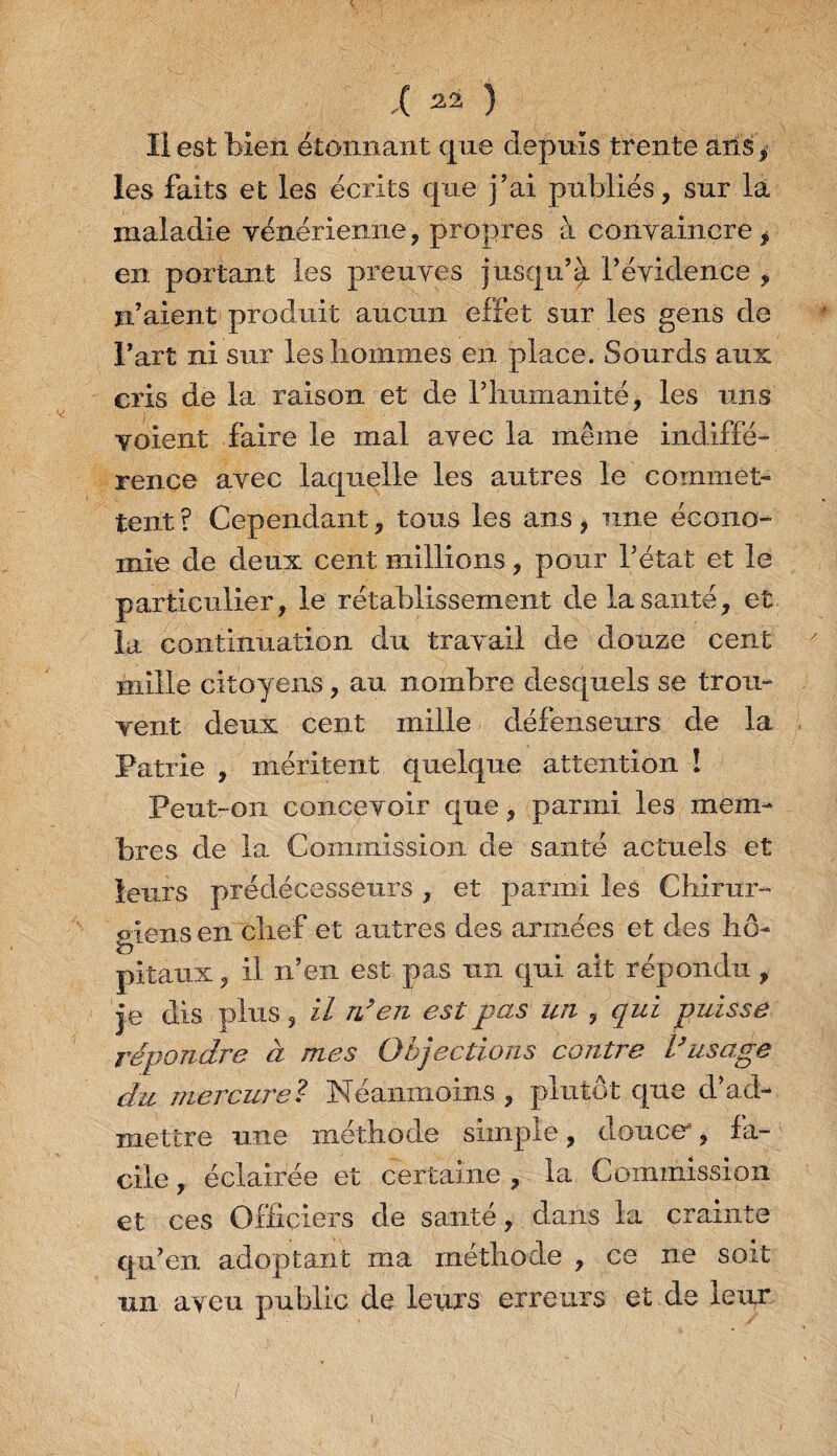 Il est bien étonnant que depuis trente ans * les faits et les écrits que j’ai publiés, sur la maladie vénérienne, propres à convaincre , en portant les preuves jusqu’à l’évidence , ïi’aient produit aucun effet sur les gens de l’art ni sur les hommes en place. Sourds aux cris de la raison et de riiumanité, les uns voient faire le mal avec la même indiffé¬ rence avec laquelle les autres le commet¬ tent ? Cependant, tous les ans, une écono¬ mie de deux cent millions, pour l’état et le particulier, le rétablissement de la santé, et la continuation du travail de douze cent mille citoyens, au nombre desquels se trou¬ vent deux cent mille défenseurs de la Patrie , méritent quelque attention î Peut-on concevoir que, parmi, les mem¬ bres de la Commission de santé actuels et leurs prédécesseurs , et parmi les Chirur¬ giens en chef et autres des armées et des hô¬ pitaux , il n’en est pas un qui ait répondu, je dis plus, il n’en est pas un , qui puisse répondre à mes Objections contre l’usage du mercure? Néanmoins, plutôt que d’ad¬ mettre une méthode simple, douce, fa¬ cile , éclairée et certaine , la Commission et ces Officiers de santé, dans la crainte qu’en adoptant ma méthode , ce ne soit un aveu public de leurs erreurs et de leur /