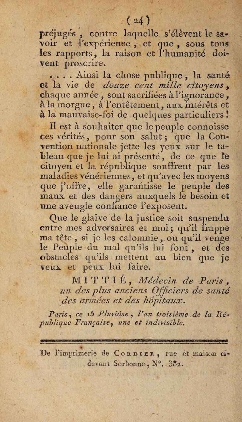 (H) préjuges , contre laquelle s’élèvent le sa¬ voir et inexpérience , et que , sous tous les rapports, la raison et l’humanité doi¬ vent proscrire* « . * . Ainsi la chose publique , la santé et la vie de douze ce ut mi Lie citoyens % chaque année , sont sacrifiées à l’ignorance , à la morgue , à F entêtement, aux intérêts et à la mauv aise-foi de quelques particuliers î Il est à souhaiter que le peuple connoisse ces vérités, pour son salut ; que la Con¬ vention nationale jette les yeux sur le ta¬ bleau que je lui ai présenté, de ce que îe citoyen et la république souffrent par les maladies vénériennes, et qu’avec les moyens que j’offre, elle garantisse le peuple des maux et des dangers auxquels le besoin et une aveugle confiance l’exposent. Que le glaive de la justice soit suspendu entre mes adversaires et moi 5 qu’il frappe ma tête , si je les calomnie, ou qu’il venge le Peuple du mal qu’ils lui font , et des obstacles qu’ils mettent au bien que je veux et peux lui faire. MITTIÉ, Médecin de Paris, un des plus anciens Officiers de santé des années et des hôpitaux. Paris y ce i5 Pluviôse y Pan troisième, de la Ré¬ publique Française y une et indivisible, De Vimprimerie de Cordiee, rue et maison ci- devant Sorbonne ? ]S®. 382.