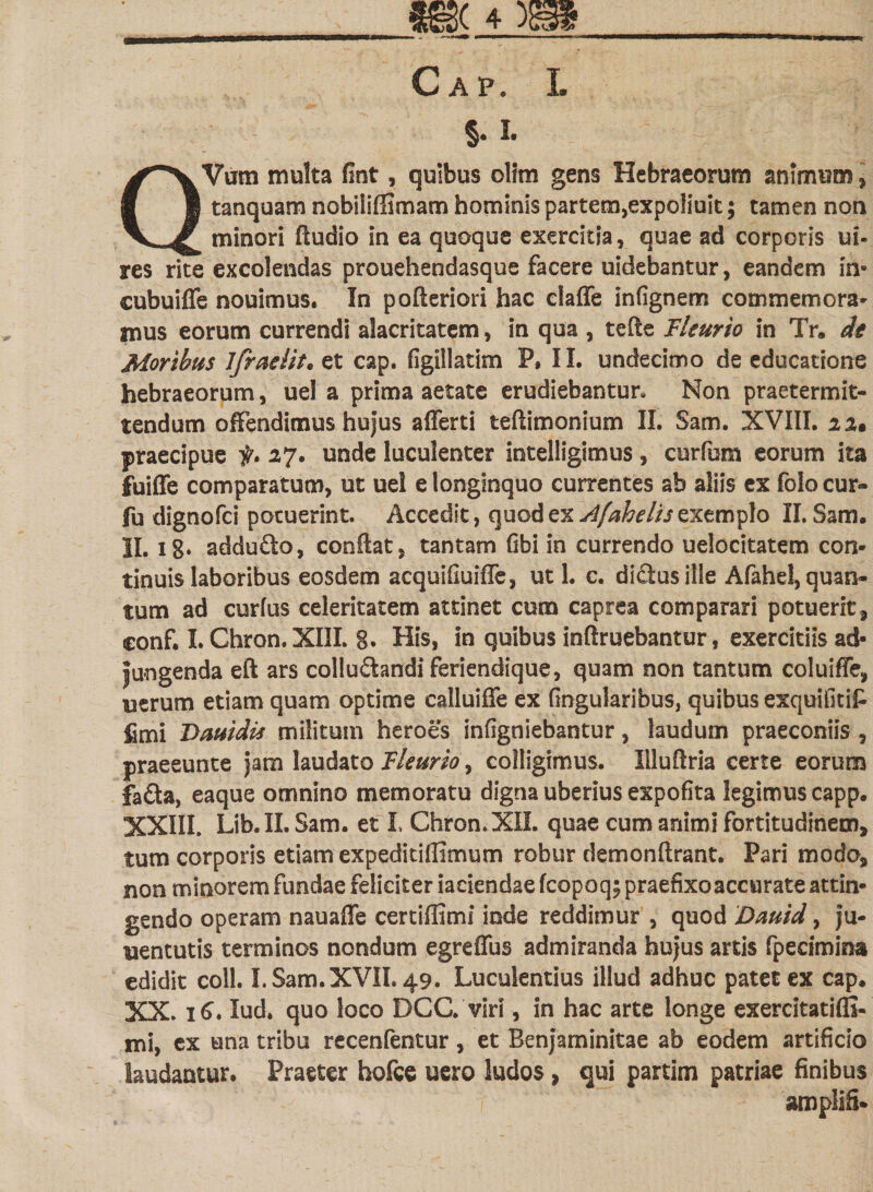 Gap. I. §. L QVum multa fint, quibus olfm gens Hebraeorum animum, tanquam nobiiiffimam hominis partem^xpoliuit; tamen non minori Audio in ea quoque exercitia, quae ad corporis ui- res rite excolendas prouehendasque facere uidebantur, eandem in- cubuiffe nouimus. In pofteriori hac claffe infignem commemora» mus eorum currendi alacritatem, in qua , tefte Fleurio in Tr. de Moribus ifraeiit. et cap. figillatim P. II. undecimo de educatione hebraeorum, uel a prima aetate erudiebantur. Non praetermit¬ tendum offendimus hufus afferti teftimonium II. Sam. XVIII. xx% praecipue f* 27. unde luculenter intelligimus, curfum eorum ita fuiffe comparatum, ut uel e longinquo currentes ab aliis ex folo cur» fu dignofci potuerint. Accedit, quod ex Afahelis exemplo II. Sam. II. 18* addufto, conflat, tantam fibi in currendo uelocitatem con¬ tinuis laboribus eosdem acquifiuiffe, uti. c. didusille Afahel,quan¬ tum ad curfus celeritatem attinet cutn caprea comparari potuerit, conf. I. Chron. XIII. g. His, in quibus inftruebantur, exercitiis ad¬ jungenda eft ars colludandi feriendique, quam non tantum coluiffe, uerum etiam quam optime calluiffe ex Gngularibus, quibus exquifitiP fimi T&gt;auidis militum heroes infigniebantur, laudum praeconiis, praeeunte Jam laudato Fleurio, colligimus. Illuftria certe eorum fa&amp;a, eaque omnino memoratu digna uberius expofita legimus capp. XXIII. Lib.II. Sam. et L Chron. XII. quae cum animi fortitudinem, tum corporis etiam expedidffimum robur demonftrant. Pari modo, non minorem fundae feliciter iaciendae fcopoq; praefixo accurate attin¬ gendo operam nauaffe certiffimi inde reddimur , quod Dauid, ju- uentutis terminos nondum egreflus admiranda hufus artis fpecimina edidit coli. I. Sam. XVII. 49. Luculentius illud adhuc patet ex cap. XX. 16. lud. quo loco DCC. viri, in hac arte longe exercitatiffi- mi, ex una tribu recenfentur, et Benjaminitae ab eodem artificio laudantur. Praeter hofce uero ludos , qui partim patriae finibus