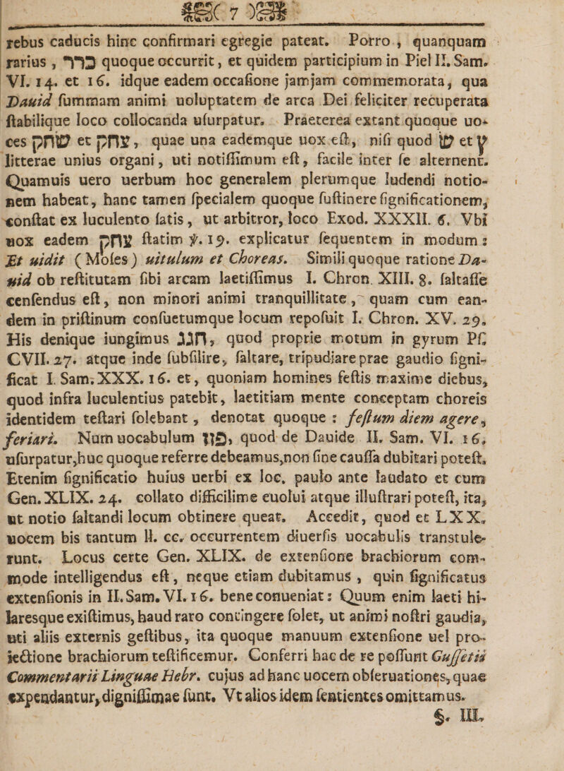 rebus caducis hinc confirmari egregie pateat. Porro , quanquam - rarius , HS quoque occurrit, et quidem participium in Piel II. Sam. VI. 14. et 16. idque eadem occafione jam jam commemorata, qua Dauid fummam animi uoluptatem de arca Dei feliciter recuperata ftabilique loco collocanda ufurpatur. Praeterea extant quoque uo* ces pn© et pnr, quae una eademque uox.eft, nifi quod {£? et^ litterae unius organi, uti notiffimum eft, facile inter fe alternent. Quamuis uero uerbum hoc generalem plerumque ludendi notio¬ nem habeat, hanc tamen fpecialem quoque fuftinerefignificationem, conflat ex luculento latis, ut arbitror, loco Exod. XXXII. 6, Vbl «ox eadem pnx ftatiro 19. explicatur fequentem in modum: Et uzdtt (Moles) uitulum et Choreas. Simili quoque ratione Da« uid ob reftitutam fibi arcam laetiffimus I. Chron. XIII. g. faltaffe cenfenduseft, non minori animi tranquillitate quam cum ean¬ dem in priftinum confuetumque locum repofuit I. Chron. XV. 29» His denique iungimus quod proprie motum in gyrum P€ CVII. 27. atque inde fubfilire, faltare, tripudiare prae gaudio ligni- ficat I. Sam. XXX. 16. et, quoniam homines feftis maxime diebus* quod infra luculentius patebit, laetitiam mente conceptam choreis identidem teftari folebant, denotat quoque : feftum diem agere* feriari. Numuocabulum |]£j, quod de Dauide IL Sam. VI. iGf ufurpatur,huc quoque referre debeamus^non fine caufla dubitari poteft. Etenim fignificatio huius uerbi ex loc. paulo ante laudato et cum Gen.XLIX. 24. collato difficilime euolui atque illuftrari poteft, ita* ttt notio faltandi locum obtinere queat. Accedit, quod et LXX* uocem bis tantum 11. c c. occurrentem diuerfis uocabulis transtule¬ runt. Locus certe Gen, XLIX. de extenfione brachiorum eom- 1 «node intelligendus eft, neque etiam dubitamus , quin fignificatus- extenfionis in II. Sam. VI. 16. benecomueniat: Quum enim laeti hi- laresque exiflimus, haud raro contingere folet, ut animi noftri gaudia,, uti aliis externis geftibus, ita quoque manuum extenfione uel pro- ieftione brachiorum teflificemur. Conferri hac de re poliunt Gujfetii Commentarii Linguae hebr. cujus ad hanc uocem obleruationes, quae «xpendantur,digniffimae funt. Vt alios idem featientes omittamus. %. 1IL