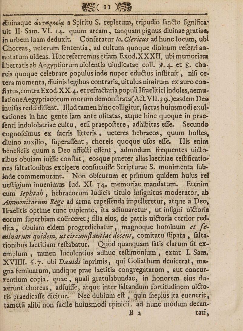 djuinaque dvTagKiU a Spiritu S. repletum, tripudio fando fignifica* uit II-Sam. VI. 14. quum arcam, tanquam pignus diuinae gratiae© in urbem fuam deduxit. Conferatur lo. Clericus ad hunc locum, ubi Choreas, ueterum fententia, ad cultum quoque diuinum referri an¬ notatum uideas. Huc referremus etiam Exod.XXXII. ubi memoriam libertatis ab Aegyptiorum uiolentia uindicatae coli. £,4, et g» cho¬ reis quoque celebrare populus inde nuper edudus inftituit, nili ce¬ tera momenta, diuinis legibus contraria, uitulus nimirum ex auro con¬ flatus,contra Exod XX 4. et refra&amp;aria populi Ifraelitici indoles, aemu- lationeAegyptiacorum morum demonrtrata(A&amp;.VIL 3 9.)easdem Deo inuifas reddidiffent. Illud tamen hinc colligitur, facras huiusmodi exul- tationes in hac gente iam ante ufitatas, atque hinc quoque in prae- fenti indololatriae cultu, ctfi praepollere, adhibitas efle. Secundo cognofcimus ex (acris litteris, ueteres hebraeos, quum hortes* diuino auxilio, fuperaffent, choreis quoque ufos efle. His enim beneficiis quum a Deo affedi eflent , admodum frequentes uido- ribus obuiam iuifle conflat, eosque praeter alias laetitiae teftificatio- nes faltationibus excipere confueuifle Scripturae S. monimenta fub- Inde commemorant. Non obfcurum et primum quidem huius rei ueftigium inuenimus lud. XI. $4. memoriae mandatum. Etenim cum lephtah, hebraeorum Iudicis titulo infignitus moderator, ab Ammomtarum Rege ad arma capeffenda impelleretur, atque a Deo* Ifraelitis optime tunc cupiente, ita adiuuaretur, ut infigni ui&amp;oria eorum fuperbiam coerceret; filia eius, de patris ui&amp;oria certior red¬ dita , obuiam eidem progrediebatur, magnoque hominum et fe¬ minarum quidem, ut circum(lantiae docent, comitatu ftipata , falta¬ tionibus laetitiam teftabatur. Quod quanquam fatis clarum fit ex¬ emplum , tamen luculentius adhuc teftimonium , extat I. Sam. XVIIII. 6.7. ubi Dauidi inprimis, qui Goliathum deuicerat, ma¬ gna feminarum, undique prae laetitia congregatarum , aut concur¬ rentium copia, quae, quafi gratulabundae, in honorem eius du¬ xerunt choreas, adfuifle, atque inter faltandum fortitudinem uidto- ris praedicaffe dicitur. Nec dubium eft , quin faepius ita euenerit, tametfi alibi non facile huiusmodi epinicii, ad hunc modum decan- B 2 tati 3