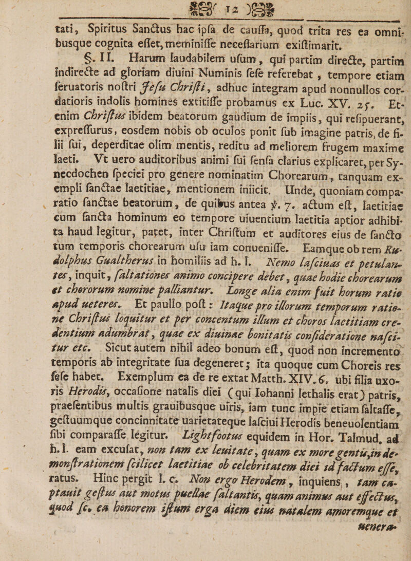 tati, Spiritus Sandus hac ipfa de cauffa, quod trita res ea omni- busque cognita eflet,memlniffe neceflarium exiftimarit. §. 11. Harum laudabilem ufutn, qui partim direde, partim indirede ad gloriam diuini Numinis fefe referebat, tempore etiam feruatoris noftri jte fu, Chrifli, adhuc integram apud nonnullos cor¬ datioris indolis homines extitifle probamus ex Luc. XV. af. Et¬ enim Chriflusibidem beatorum gaudium de impiis, qui relipuerant, expreflurus, eosdem nobis ob oculos ponit fub imagine patris, de fi¬ lii fui, deperditae olim mentis, reditu ad meliorem frugem maxime laeti, Vt uero auditoribus animi fui fenfa darius explicaret, per Sy¬ necdochen fpeciei pro genere nominatim Chorearum , tanquam ex¬ empli fandae laetitiae, mentionem inficit. Unde, quoniam compa¬ ratio fandae beatorum, de quibus antea f. 7. adum eft, laetitiae cum fanda hominum eo tempore uiuentium laetitia aptior adhibi¬ ta haud legitur, papet, inter Chriftum et auditores eius de fando tum temporis chorearum ufu iam conueniffe, Eamqueobremito- dolphus Gualtherus in homiliis ad h. 1. Nemo lafciuas et petulan¬ tes , inquit, faltationes animo concipere debet, quae hodie chorearum tt chororum nomine palliantur. Longe alia enim f uit horum ratio apud ueteres. Et paullo poft: Itacpte pro illorum temporum ratio¬ ne Chriflus loquitur et per concentum illum et choros laetitiam cre¬ dentium adumbrat, quae ex diurnae bonitatis confideratione nafci- tur etc. Sicut autem nihil adeo bonum eft, quod non incremento temporis ab integritate fua degeneret j ita quoque cum Choreis res fefe habet. Exemplum ea de re extat Matth. XIV. 6, ubi filia uxo¬ ris Herodis, occatione natalis diei ( qui Iohanni lethaiis erat) patris, ptaefentibus multis grauibusque ulris, iam tunc impie etiam faltaffe, geftuumque concinnitate uarietateque lafciui Herodis beneuolentiam fibi comparafle legitur. Lightfootus equidem in Hor. Talmud. ad h. 1. eam excufat, non tam ex leuitate, quam ex moregentis,inde- monjlrationem fcilicet laetitiae ob celebritatem diei td f alium ejle, ratus. Hinc pergit 1. c. Non ergo Herodem, inquiens , tam ca- ptauit geflus aut motus puellae falt antis, quam animus aut ejf e cius, quod fc» ea honorem ijlum erga diem eius natalem amoremque et umero-