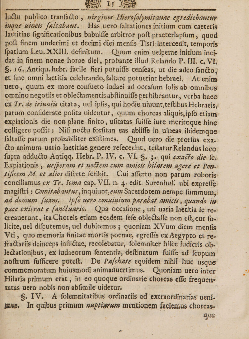 4»l lu&amp;u publico tranfacto , uirgmes Hierofolymitanae egrediebantur inque uineis /altabant. Has uero falcationes initium cum caeceris laetitiae fignificationibus babuiffe arbitror poft praeterlapfum, quod poft finem undecimi et decimi diei menfis Tisri intercedit, temporis fpatium Leu.XXIIL definitum. Quum enim uefperae initium inci¬ dat in finem nonae horae diei, probante illud Relando F. III, c.VI. §. 16. Antiqu. hebr. facile fieri potuiffe cenfeas, ut die adeo fan&amp;o, et fine omni laetitia celebrando, faltare potuerint hebraei. At enim uero, quum ex more confueto iudaei ad occafum folis ab omnibus omnino negotiis et obIe£fementisabftinuiffe perhibeantur, verba haec ex Ir. de ieiuniu citata, uel ipfis, qui hodie uiuunt,teftibus Hebraeis, parum confiderate pofita uidentur, quum choreas aliquis,ipfo etiam expiationis die non phne finito, ufitatas fuiffe iure meritoque hinc colligere pofiit: Nifi noftu forfitan eas abiiffe in uineas ibidemque faltaffb pamm probabiliter exiftirnes. Quod uero die prorfus exa- dto animum uario laetitiae genere refecerint, teftaturRelandus loca fupra addu&amp;o Antiqq. Hebr. P, IV. c. VI. §. 5. qui exacdo die (c. Expiationis , uefperam et noffem cum amicis hilarem agere et Pon¬ tificem M, et alios diferte fcribit. Cui afferto non parum roboris conciliamus ex Tr, loma cap. VIL n. 4. edit, Surenhuf. ubi exprefie magiftri: Comitabantur, inquiunt,eum Sacerdotem nempe fummum* ad domum fuam, Iffie uero conuiuium f arabat amicis, quando in face exierat e fanEiuario. Qua occafione , uti uaria laetitia fe re- creauerunt, ita Choreis etiam eosdem fele oble&amp;affe non eft,cur fo- licite, uel difputemus, uel dubitemus ; quoniam XVum diem menfis Vti, quo memoria finitae mortis poenae, egreflxs ex Aegypto et re¬ fractariis deinceps infiidae, recolebatur, folemniter hifce ludicris ob- le&amp;ationibus, ex iudaeorum fcntentia, deftinatum fuiffe ad fcopum noftrum fufficere poteft. De Pafchate equidem nihil huc usque commemoratum huiusmodi animaduertimus. Quoniam uero inter Hilaria primum erat, in eo quoque ordinarie choreas cffe frequen¬ tatas uero nobis non abfimile uidetur. §. IV. A folemnitatibus ordinariis ad extraordinarias uem- pms. In quibus primum nuptarum mentionem faciemus choreas-