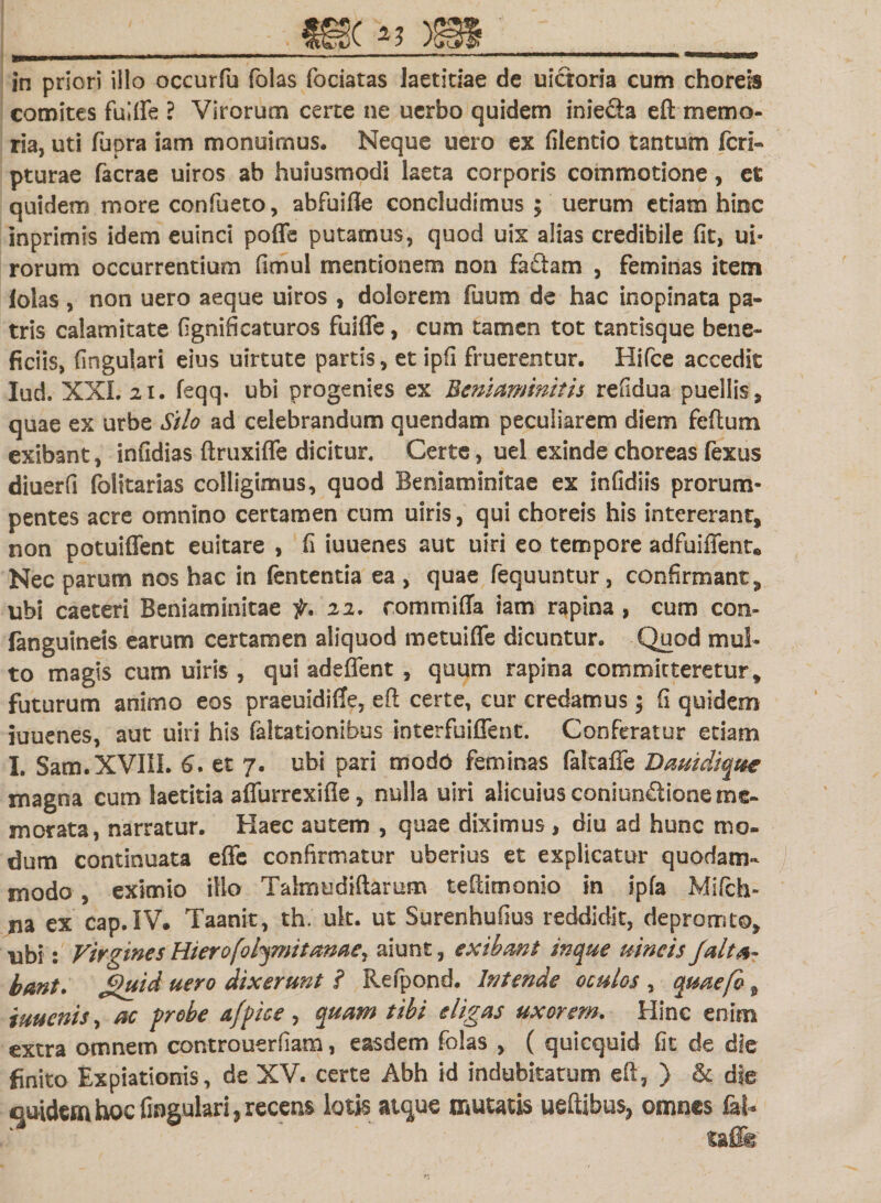 in priori illo occurfu folas fociatas laetitiae de uicioria cum chorea comites fulffe ? Virorum certe ne uerbo quidem inie&amp;a eft memo¬ ria, uti fupra iam monuimus. Neque uero ex filentio tantum feri» pturae facrae uiros ab hujusmodi laeta corporis commotione, et quidem more confueto, abfuifle concludimus ; uerum etiam hinc inprimis idem euinci poffe putamus, quod uix alias credibile fit, ui- rorum occurrentium fimul mentionem non fa£tam , feminas item lolas , non uero aeque uiros , dolorem fuum de hac inopinata pa¬ tris calamitate fignificaturos fuifle, cum tamen tot tantisque bene¬ ficiis, lingulari eius uirtute partis, et ipfi fruerentur. Hifce accedit Iud. XXL 21. feqq. ubi progenies ex Bemaminitis refidua puellis, quae ex urbe Silo ad celebrandum quendam peculiarem diem feftum exibant, infidias ftruxiffe dicitur. Certe, uel exinde choreas fexus diuerfi folitarias colligimus, quod Beniaminitae ex infidiis prorum¬ pentes acre omnino certamen cum uiris, qui choreis his intererant, non potuiffent euitare , fi iuuenes aut uiri eo tempore adfuiffent* Nec parum nos hac in fententia ea , quae fequuntur, confirmant, ubi caeteri Beniaminitae f. 22, commiffa iam rapina , cum con- fanguineis earum certamen aliquod metuiffe dicuntur. Quod mul¬ to magis cum uiris , qui adeffent , quum rapina committeretur, futurum animo eos praeuidiffe, eft certe, cur credamus; fi quidem iuuenes, aut uiri his faltationibus interfuiffent. Conferatur etiam I. Sam.XVIlI. 6, et 7. ubi pari modo feminas fakaffe Dauidique magna cum laetitia affurrexifle, nulla uiri alicuius coniunftione me¬ morata, narratur. Haec autem , quae diximus , diu ad hunc mo¬ dum continuata effe confirmatur uberius et explicatur quodam¬ modo , eximio illo Talmudiftarum teftimonio in ipfa Mifch- na ex cap.IV. Taanit, th. uk. ut Surenhufius reddidit, depromto, ubi: Virgines Hierofoljmitame, aiunt, exibant inque uincis Jalta- bant. £&gt;uid uero dixerunt ? Refpond. Intende oculos , quaefo 9 iuuenis, ac probe afpice , quam tibi eligas uxorem. Hinc enim extra omnem controuerfiam, easdem folas , ( quicquid fit de die finito Expiationis, de XV. certe Abh id indubitatum eft, ) &amp; die quidem hoc lingulari, recens lotis atque mutatis ueftibus, omnes fal* * “