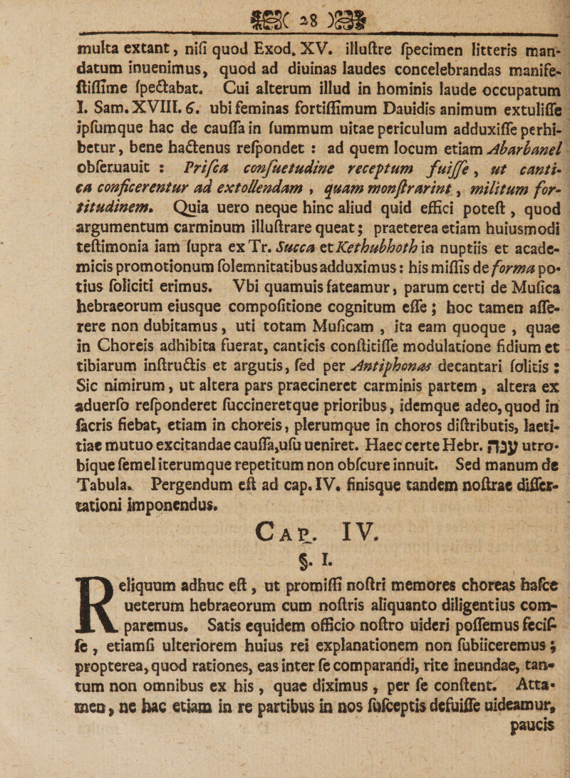 muka extant, ni(i quod Exod. XV. illuftre fpecimen litteris man¬ datum inuenimus, quod ad diuinas laudes concelebrandas manife- ftiflime (pedabat. Cui alterum illud in hominis laude occupatum I. Sam.XVIIL^. ubi feminas fortiffimum Dauidis animum extuliffe ipfumque hac de cauffain fummum uitae periculum adduxiffe perhi¬ betur , bene hadenus refpondet : ad quem locum etiam Abarbanel obferuauit : Prifca confuetudine receptum fuijfe, ut canti¬ ca conficerentur ad extollendam , quam monfirarint, militum for¬ titudinem* Quia uero neque hinc aliud quid effici poteft , quod argumentum carminum illuftrare queat; praeterea etiam huiusmodi teftimonia iam fupra exTr. Succa ztKethubhothxn nuptiis et acade- micis promotionum folemnitatibus adduximus: his miffis te forma po¬ tius foliciti erimus. Vbi quamuis fateamur, parum certi de ‘Mufica hebraeorum eiusque compofitione cognitum effe; hoc tamen affe- rere non dubitamus, uti totam Muficam , ita eam quoque , quae in Choreis adhibita fuerat, canticis conftitiffe modulatione fidium et tibiarum inftrudis et argutis, fed per Antiphonas decantari (olitis : Sic nimirum, ut altera pars praecineret carminis partem, altera ex aduerfo refponderet fuccineretque prioribus, idemque adeo,quod in facris fiebat, etiam in choreis, plerumque in choros diftributis, laeti* tiae mutuo excitandae caufTa,ufu ueniret. Haec certe Hebr. utro- bique femel iterumque repetitum non obfcure innuit. Sed manum de Tabula. Pergendum eft ad cap. IV. finisque tandem noftrae dificr- sationi imponendus. Cap. IV. §. i. Reliquum adhuc eft, ut promiffi noflri memores choreas hafce ueterum hebraeorum cum noftris aliquanto diligentius com¬ paremus. Satis equidem officio noftro uidcri poffemus fecit fe , etiamfi ulteriorem huius rei explanationem non fubiiceremus; propterea,quod rationes, eas inter fe comparandi, rite ineundae, tan¬ tum non omnibus ex his , quae diximus r per fe conflent. Atta¬ men &gt; ne hac etiam in re partibus in nos fufceptis defuiffe uideamur, paucis