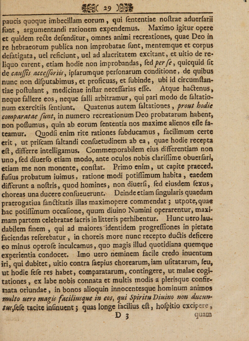 paucis quoque imbecillam eorum , qui (ententiae noftrae aduerfarii fune , argumentandi rationem expendemus. Maximo igitur opere et quidem re&amp;e defenditur, omnes animi recreationes, quae Deo in re hebraeorum publica non improbatae funt, mentemque et corpus defatigata, uel reficiunt, uel ad alacritatem excitant, et uitio de re¬ liquo carent, etiam hodie non improbandas, feti perfe, quicquid fit de caujjts accejforiis, ipfarumque perfonarum conditione, de quibus nunc non difputabimus, et proficuas, et fubinde, ubi id circumftan- tiae poftulant, medicinae inftar neceffarias effe. Atque ha&amp;enus, neque fallere eos, neque falli arbitramur, qui pari modo de faltatio- num exercitiis ftntiunt. Quatenus autem faltationes , prout hodie comparatae funt, in numero recreationum Deo probatarum habent, non poflumus, quin ab eorum fententia nos maxime alienos efle fa¬ teamur. Quodfi enim rite rationes fubducamus , facilimum certe erit, ut prifeam (altandi confuetudinem ab ea , quae hodie recepta eft, differre intelligamus. Commemorabilem eius differentiam non uno, fed diuerfo etiam modo, ante oculos nobis clariffime obuerfari, etiam me non monente, conftat. Primo enim, ut capite praeced. fufius probatum iuimus, ratione modi potiflimum habita , eaedem differunt a noftris, quod homines, non diuerfi, fed eiusdem (exus, choreas una ducere con(ueuerunt.N Deinde etiam fingularis quaedam praerogatiua (anclitatis illas maximopere commendat$ utpote,qua@ bac potiflimum occafione, quum diuino Numini operarentur, maxi¬ mam partem celebratae (acris in litteris perhibentur. Hunc uero lau¬ dabilem finem , qui ad maiores identidem progrefliones in pietate faciendas referebatur, in choreis more nunc recepto du&amp;is deficere eo minus operofe inculcamus, quo magis illud quotidiana quemque experientia condocet. Imo uero neminem facile credo inuentum iri, qui dubitet, uitio contra faepius chorearum,iam ufitatarum, feu, ut hodie fefe res habet, comparatarum, contingere, ut malae cogi¬ tationes , ex labe nobis connata et multis modis a plerisque confir¬ mata oriundae, in bonos alioquin innocentesque hominum animos multo uero magis faciliutcpue in eos, &lt;pui Spiritu Diuino non ducun• /#r,fefe tacite infinuent j quas longe facilius eft, holpitio excipere, D j quam