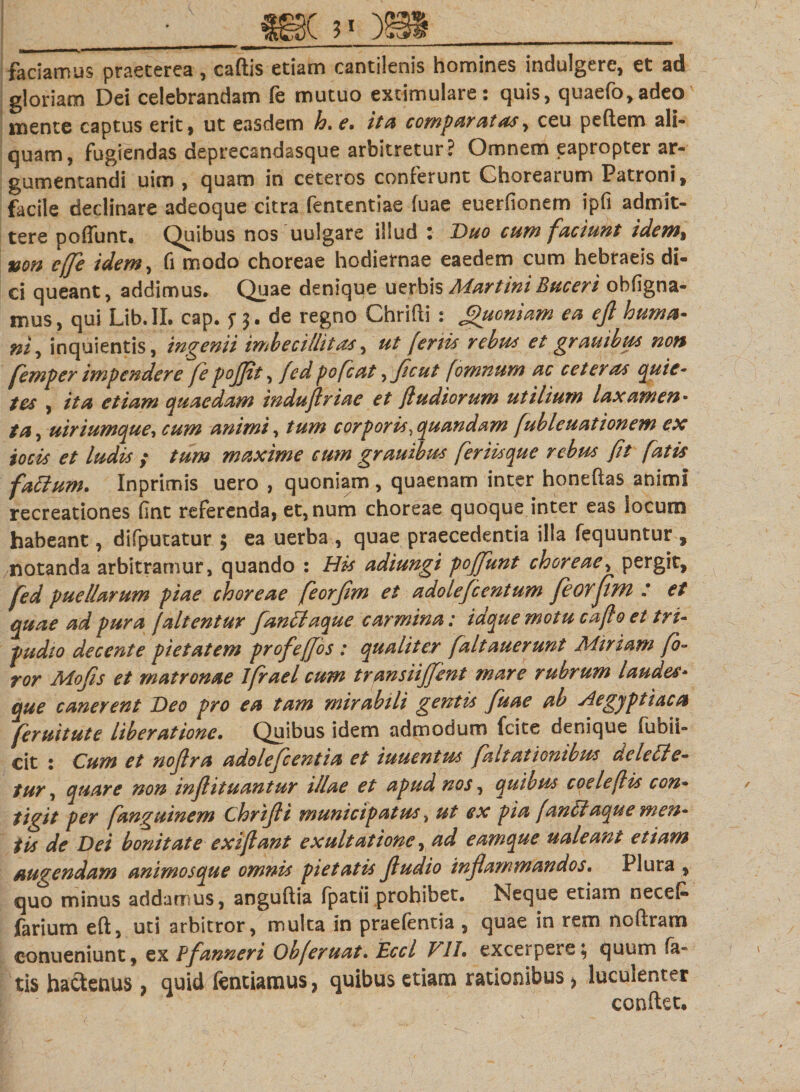 faciamus praeterea, cadis etiam cantilenis homines indulgere, et ad gloriam Dei celebrandam fe mutuo extimulare: quis, quaefo,adeo mente captus erit, ut easdem h. e. ita comparatas, ceu pedem ali¬ quam, fugiendas deprecandasque arbitretur? Omnem eapropter ar¬ gumentandi uim , quam in ceteros conferunt Chorearum Patroni, facile declinare adeoque citra fententiae fuae euerfionem ipfi admit¬ tere pofiunt. Quibus nos uulgare illud i Duo cum faciunt idem^ non effle idem, fi modo choreae hodiernae eaedem cum hebraeis di¬ ci queant, addimus. Quae denique uerbisMartiniBuceri obfigna- ixius, qui Lib.IL cap. f $. de regno Chridi : Jpuoniam ea ejl huma¬ ni ^ inquientis, ingenii imbecillitas, ut feriis rebus et grauibus non femper impendere fe pojjit, fed pofcat, fle u t fomnum ac ce ter as quic• tes , ita etiam quaedam induftriae et fi udiorum utilium laxamen¬ ta, uiriumque, cum animi, tum corporis .quandam fubleuationem ex io cis et ludis ; tum maxime cum grauibus fer iis que rebus fit fatis fattum. Inprimis uero , quoniam , quaenam inter honedas animi recreationes fine referenda, et, num choreae quoque inter eas locum habeant, difputatur ; ea uerba , quae praecedentia illa fequuntur, notanda arbitramur, quando : His adiungi pojflunt choreae, pergit, fed puellarum piae choreae feorjim et adoleflcentum feoyjim : et quae ad pura f altentur fanttaque carmina: idque motu cafto et tri¬ pudio decente pietatem profeffos : qualiter faltauerunt Minam fo¬ ror Mofis et matronae Ifrael cum transiijjent mare rubrum laudes¬ que canerent Deo pro ea tam mirabili gentis fuae ab Aegyptiaca feruitute liberatione• Quibus idem admodum fcite denique fubii- cit : Cum et nojira adoleflcentia et iuuentus flaltationibus aeleCle- tur, quare non injlituantur illae et apud nos, quibus coele(Hs con¬ tigit per fanguinem Chrifli municipatus, ut ex pia [antlaque men¬ tis de Dei bonitate exiflant exaltatione, ad eamque ualeant etiam augendam animosque omnis pietatis fludio inflammandos. Plura , quo minus addamus, angudia fpatii prohibet. Neque etiam necefc farium ed, uti arbitror, multa in praefentia , quae in rem nodram conueniunt, ex Pfanneri Obferuat. Eccl VII. excerpere; quum fa¬ tis hactenus 9 quid fentiamus, quibus etiam rationibus &gt; luculenter condet.