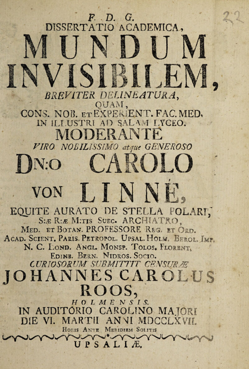 DISSERTATIO ACADEMICA, BREVITER DELINEATUR A, QUAM, CONS. NOB. et EXPERiENT. FAC. MED, IN ILLUSTRI AD SAL A VF LYCEO. MODERANTE VIRO NOBILISSIMO atque GENEROSO EQUITE AURATO DE STELLA POLARI,' Sle R:.* M:tis Suec. ARCHIATRO, Med, et Bota». PROFESSORE Res. et Ord. Acad. Scient. Paris. Petropql, Upsal.Holm. Beroe. Jmp. N. C. Lond. Angi. Monsp. Tolos» Florent» Edinb. Bern. Nidros. Socio. CURIOSORUM SUBMITTIT CRN SUEM JOHANNESCAROLUS ROOS, H O L M E N S T S. IN AUDITORIO CAROUNO MAIORI DIE VI. MARTII ANNI MDCCLXVIf. Holis Ante Meridie»m Solitis