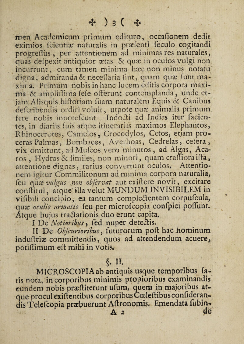 y *?* ) 3 ( ❖ 4 men Academicum primum edituro, occafionem dedit eximios fcientia? naturalis in prxfenti feculo cogitandi progreffus, per attentionem ad minimas res naturales, quas defpexit antiquior xtas & qux in oculos vulgi non incurrunt, cum tamen minima hxc non minus notatu digna, admiranda& neceOaria fint, quam qux funt ma- xin a. Primum nobis in hanc lucem editis corpora maxi¬ ma & amplirlima fefe offerunt contemplanda, unde et- jam Alisquis hidoriam fuam naturalem Equis oc Canibus defcribendis ordiri voluic, utpote qux animalia primum fere nobis innotefcunt Indoli ad Jndias iter facien¬ tes, in diariis fuis atque itinerariis maximos Elephantos, Rhinocerotes, Camelos, Crocodylos, Cetos, etjam pro¬ ceras Palmas, Bombaces, Averhoas, Cedrelas, cetera, vix omittunt, ad Mufcos vero minutos, ad Algas, Aca- ros , Hydras & fimiles, non minori, quam craflTioraifla, attentione dignas, rarius convertunt oculos. Attentio¬ nem igitur Commilitonum ad minima corpora naturalia, feu qu x vuhus non obfervat aut ex i flere novit, excitare conflitui, atque' illa velut MUNDUM INVISIBILEM in vifibili concipio, ea tantum complectentem corpufcula, qux oculis armatis feu per microfcopia confpici poffunt. Atque hujus tra&ationis duo erunt capita. I De Notioribus, fed nuper detedis. II De Obfcurioribus, futurorum poft hac hominum induffria: committendis, quos ad attendendum acuere* potiffimum eft mihi in votis* §. II. : 7 MICR,OSCOPIAab antiquis usque temporibus fa¬ tis nota, in corporibus minimis propioribus examinandis eundem nobis prxfliterunt ufum, quem in majoribus at- que proculexiflentibus corporibusCoeleftibusconfideran- dis Telcfcopia prxbuerunt Aftronomis.- Emendata fubin*