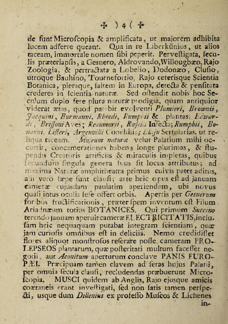 de funtMicrofcopia & amplificata, ut majorem adhibita lucem ad ferre queant. Qua in re Liberktinius, ut alios taceam, immortale nomen fibi pcperit. Perveftigata, fecu¬ lis prarterlapiis, a Gesnero, Aldrovando,Willougba:o,Rajo Zoologia, & pcrtradata a Lobe-io, Dodonseo, Clufio, utroque Bauhino, Tournefoi tio, Rajo ceterisque Scientia Botanica y pleraque, fakem in Europa, dete&a & penfitata crederes ia (cientia naturas. Sed offendit nobis hoc Se- crJum duplo fere plura naturse prodigia, quam antiquior viderat set-as, quod pa< bir evolventi Pium/erz9 Brownii, j?'acquini, Burmntmi, Rheedi, Rutnpiii & plantas; heiar¬ di , Brijjmih ves; Reaumnrii, RceJeiU Infecta; Rumphii^ Bo- mmm Lifieri* Argenvilli C o-nehiiL; lLju Sertu i&rias, ut re¬ liqua tacearti. Mujeunt naturae velut Palatium mihi oc¬ currit, concamerationes habens longe plurimas, & (lu¬ pandis Creatoris artificiis & miraculis impletas, quibus fecundum fimgula genera futis fit locus attributus; ad- maxima Nat urse amphitheatra primus cuivis patet aditus, a ii vero (sepe fiunt claudi; aite hdc op.us en ad januam camerae* cuiusdam pauiatim aperiendam, ubi novus quali intus oculis fefe offert orbis. Apertis per Gesnemm for bus fructificationis , praeter fipem inventum efl Filum Aria Cnaeum, totius BOTANICES. Qui primum Succino terendo januam aperuit camerae FLEC1 RlC[TArJTS,incIu. fam heic nequaquam putabat integram fidentiam , qua? jam curi olis omnibus efi: in deliciis. Nemo credidifiet flo es aliquot monflrofios referare pofle cameram PRO- I.EPSEOS planrarum, qucC pofteritati multum faceffet ne¬ gotii aut Aconitum aperturum conclave PANIS FURO- P EI. Praecipuam tamen elavem ad feras hujus Palatii, per omnia fecula daufi, recludendas pratbuerunt Micro- icopia* MUSCI quidem ab Anglis, Rajo ejusque amicis coaetaneis erant jnvefiigati, fed non fatis tamen perfpe- usque dum Di liemus ex profeflo Muficos &: Lichenes ia-