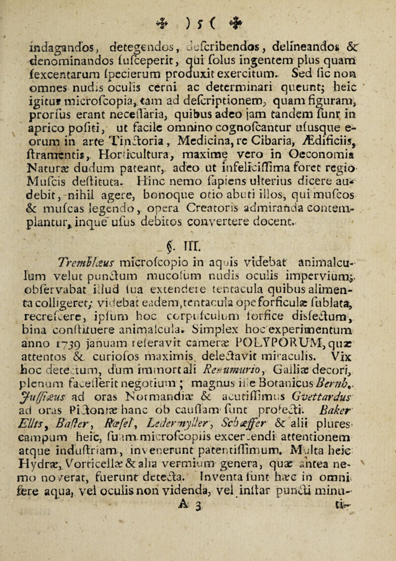 indagandos, detegendos, defcribendos, delineandos & denominandos lufceperit, qui folus ingentem plus quam fexcentarum (pecierum produxit exercitum. Sed ficnon omnes nud;s oculis cerni ac determinari queunt; heic igitur microfcopia, tam ad defcriptionem, quam figuram, prorfus erant nece flaria, quibus adeo jam tandem funr in aprico pofiti, ut facile omnino cognofcantur ulusque e- orum in arte Trpftoria, Medicina, rc Cibaria, iEdificiis, ftramtntis, HorUcultura, maxime vero in Oeconomia Natura? dudum pateant,, adeo ut mfeliciffima foret regio Mufcis defiituta. Hinc nemo fapiens ulterius dicere au* debit, nihil agere, bonoque otio abuti illos, qui mufeos & mulcas legendo, opera Creatoris admiranda contem- piantur,, inque ullis debitos convertere docent. f ni Tremli&us microfeopio in aquis videbat animalcu- lum velut punctum mucolum nudis oculis imperviump obfervabat illud tua extendere tentacula quibus alimen¬ ta colligeret; videbat eadem,tentacula ope forficula: fublata, recrefcere, ipfum hoc corpulculurn torfice disfectum, bina conftkuere animaIcula* Simplex hoc experimentum anno 1739 januam reieravit camera? POLYPORUM, qua? attentos & curiofos maximis delectavit miraculis. Vix hoc dete tum, dum immortali Remttmurioy Galliae decori, plenum faceilerit negotium ; magnus il e Botanicus Bernh.. Juffi&us ad oras Nomiandia* & acufilfimus Gvettardus ad oras PLtoma? hanc ob caufiam* funt profecti* Baker Elltsy B a fler, Rcefel’, LedermyUer, Scbaffer & alii plores- campum heic, fuam microfcopiis excer.endi attentionem atque induftnam, invenerunt patentifiimum. Multa heic Hydra?, Vorncella?&aha vermium genera, qua? antea ne- v mo noverat, fuerunt detecta. Inventa lunt harc in omni fere aqua, vel oculis non videnda, vel inltar puniti minu^ A 3 . *