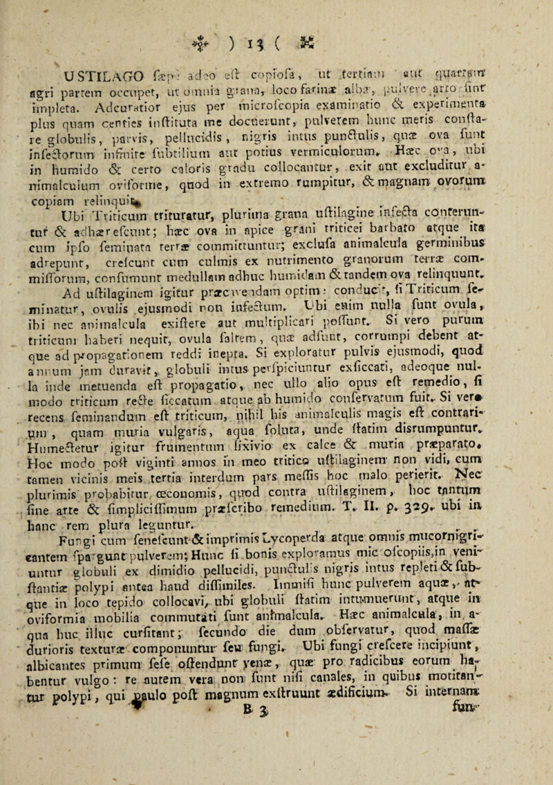 ) if C *6 USTILAGO fsep-; adeo eft copiofia, ut tertiam «ut quartpirr agri partem occupet, ut omnia grana, loco farinae aioat, piavere/auo nnt impleta. Adcufatior ejus per microfcopia examinatio & experimenta plus quam centies i niti tuta me docuerunt, pulverem hunc meris confla¬ re globulis, parvis, pellucidis, nigris intus pun&ulis, quae ova funt in feci orum infinite fubtilium aut potius vermiculorum, Haec o-a, ubi in humido & certo caloris gradu collocantur, exit alit excluditur a* nimalcuium ovilonrie, quod in extremo rumpitur, & magnam ovorum copiam relinquit*, ' #. r Ubi Triticum trituratur, plurima grana uftilagme in.fepta conferun¬ tur 6c adhsr efcunt; haec ova in apice grani triticei batbato atque. ita' cum ipfo femiuatfl terrae committunturj exclufia animalcula germinibus adrepunt, crelcurit cum culmis ex nutrimento granorum terra com- mifTorum, confumunt medullam adhuc h umidam & tandem ova relinquunt, Ad uftilaginem igitur praecavendam optim; conduc , fi Triticum le- minatur, ovulis ejusmodi non infectum* Ubi enim nulla funt ovula, ibi nec animalcula exifrere aut multiplicari polTunf, Si vero purum triticum haberi nequir, ovula laltem , qua? adfunt, corrumpi debent at* que ad propagationem redd; inepta. Si exploratur pulvis ejusmodi, quod annum jam duravit, globuli intus-perlpiciuntur exficcati, adeoque nul¬ la inde metuenda eft propagatio, nec ullo alio opus cfi: remedio, li modo triticum re£re liccatiim atque ab humido confervatum fuit*- Si ver# recens feminandum eft triticum, nihil bis animalculis magis eft contrari» pni f quam muria vulgaris, aqua folnta, unde ffatiui disrumpuntur, Humecletur igitur frumentum lixivio ex calce & muria praeparato# Hoc modo poft viginti annos in meo tritica uftilagineiw non vidi, eum tamen vicinis meis tertia interdum pars meffis hoc malo perierit. Nec’ plurimis'probabitur oeconomis, quod contra uttilaginem, hoc tantum line arte & fimplici (fimum praefcribo remedium. T, II. p* u^i *** hanc rem plura leguntur. .. .. Fungi cum fenelcunt (St imprimis L.ycoperda atque omnis mucormgri»- cantem fpargunt pulverem; Hunc li bonis exploramus mic ofcopiis,in veni~ untur globuli ex dimidio pellucidi, punchil s nigris intus repleti (St fub- fhmtiae polypi antea haud dilfimiles. Iinmifi hunc-pulverem aquae,-nt* que in loco tepido collocavi, ubi globuli (fatim intumuerunt, atque in oviformia mobilia commutati funt animalcula. Haec animalcula, in a- qua huc illuc curlitant; fecundo die dum obferyatur, quod maflae durioris texturae componuntur feu’ fungi. Ubi fungi crefcere incipiunt, albicantes primum fefe oftendunr venae, quae pro radicibus eorum ha¬ bentur vulgo '. re autem vera non funt nili canales, in quibus motitan*'- tur polypi, qui oaulo poft magnum exllruunt aedificium. Si internam; ▼ . a j fmv