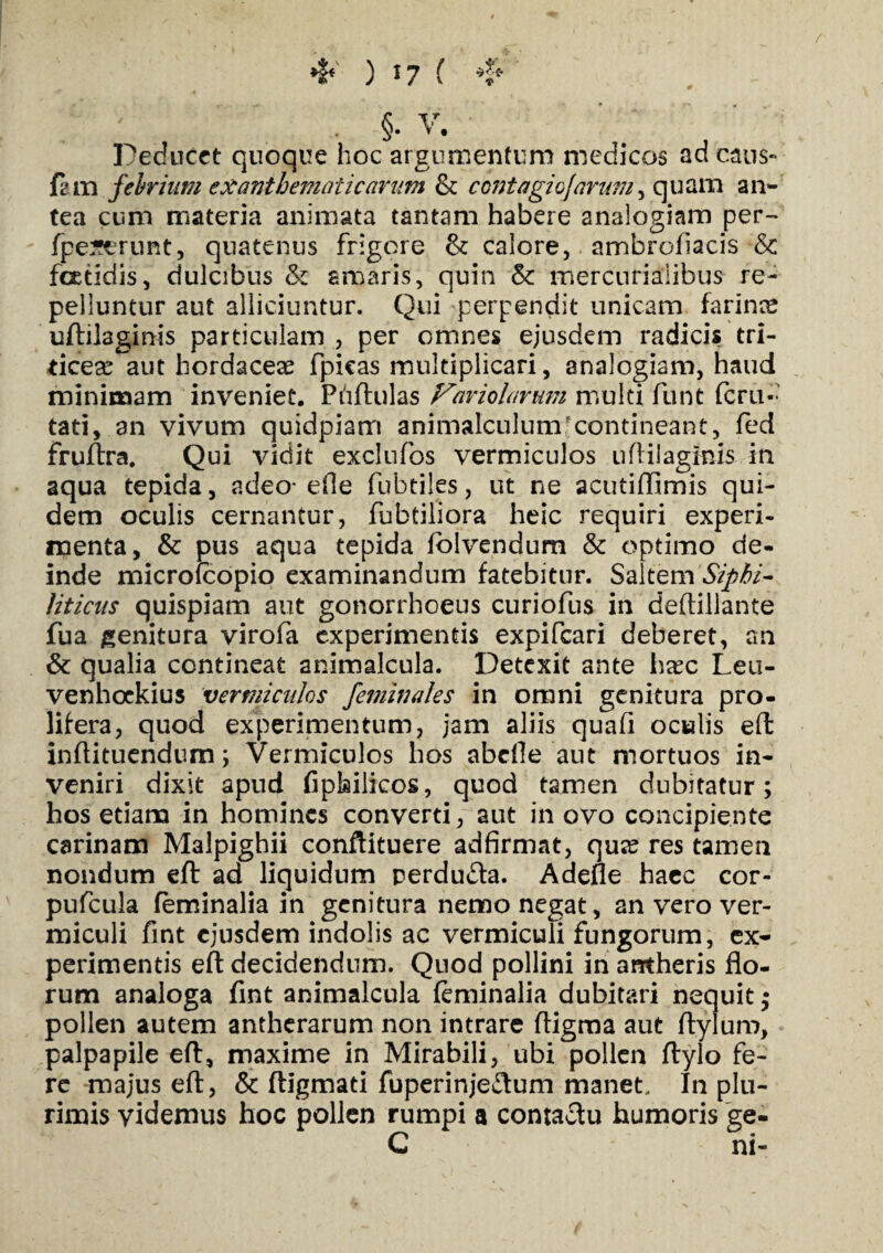 * ) *7 ( ❖ . §. V. Deducet quoque hoc argumentum medicos adeaus- fam febrium exanthematicarum & ccntagiojarmu, quam an¬ tea cum materia animata tantam habere analogiam per- fpeserunt, quatenus frigore & calore, ambroiiacis & foetidis, dulcibus & amaris, quin & mercurialibus re¬ pelluntur aut alliciuntur. Qui perpendit unicam farince uftilaginis particulam , per omnes ejusdem radicis tri¬ ticea? aut hordacea? fpicas multiplicari, analogiam, haud minimam inveniet. Phftulas Fmolar mn multi funt fer li¬ tati, an vivum quidpiam animalculumcontineant, fed fruftra. Qui vidit exclufos vermiculos uftilaginis in aqua tepida, adeo- ede fubtiles, ut ne acutiftimis qui¬ dem oculis cernantur, fubtiliora heic requiri experi¬ menta, & pus aqua tepida iblvendum & optimo de¬ inde microfcopio examinandum fatebitur. Saltem Sipbi- Hticus quispiam aut gonorrhoeus curiofus in deftiliante fua genitura virofa experimentis expifeari deberet, an & qualia contineat animalcula. Detexit ante haec Leu- venhoekius vermiculos feminales in omni genitura pro- lifera, quod experimentum, jam aliis quafi oculis eft inftituendum ; Vermiculos hos abefle aut mortuos in¬ veniri dixit apud fipfeilicos, quod tamen dubitatur; hos etiam in homines converti, aut in ovo concipiente carinam Malpighii conftituere adfirmat, qua? res tamen nondum eft ad liquidum rerdudta. Adefle haec cor- pufcula feminalia in genitura nemo negat, an vero ver¬ miculi fint ejusdem indolis ac vermiculi fungorum, ex¬ perimentis eft decidendum. Quod pollini in antheris flo¬ rum analoga fint animalcula feminalia dubitari nequit; pollen autem antherarum non intrare fligma aut ftyluro, palpapile efl, maxime in Mirabili, ubi pollen flylo fe¬ re majus eft, & ftigmati fuperinje£tum manet. In plu¬ rimis videmus hoc pollen rumpi a contactu humoris ge- C ni-