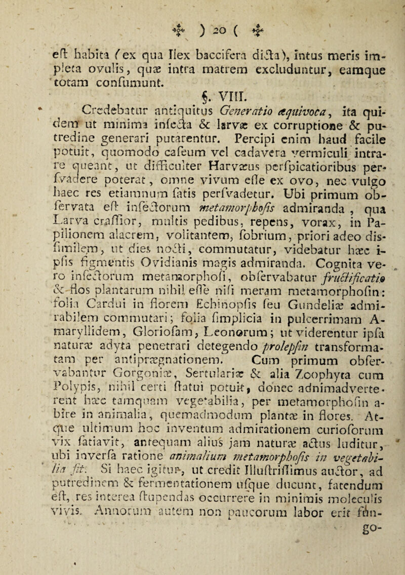 efl habita (ex qua Ilex baccifera didla), Intus meris im¬ pleta ovulis, quas intra matrem excluduntur, eamque totam confumunt. §. VIII. Credebatur antiquitus Generatio aquivoca, ita qui¬ dem ut minima infecla & larvae ex corruptione & pu¬ tredine generari putarentur. Percipi enim haud facile potuit, quomodo cafeum vel cadavera vermiculi intra¬ re queant, ut difficulter Harvreus perfbicatioribus per- fvadere poterat, omne vivum efle ex ovo, nec vulgo haec res etiaranum fatis perfvadetur. Ubi primum ob- fervata efl infedlorum metamorpkoRs admiranda , qua Larva craflior, multis pedibus, repens, vorax, in Pa¬ pilionem alacrem, volitantem, fobrium, priori adeo dis- fimilem, ut dies nocti, commutatur, videbatur h#c i- pfis figmentis Ovidianis magis admiranda. Cognita ve¬ ro infectorum metamorphofi, obfervabatur fructificatio ec-flos plantarum nihil efl e nili meram metamorphofin: folia Cardui in florem Echinopfis feu Gundeli# admi¬ rabilem commutari; folia fimplicia in pnlcerrimam A- maryllidem, Gloriofam, Leonorum; ut viderentur ipfa natur# adyta penetrari detegendo prolepfw transforma¬ tam per an?ipr#gnationem. Cum primum obfer- vabantur Gorgoni#, Sertulariar & alia Zoophyta cum Polypis, nihil certi flatui potuit, donec adnimadverte- rent haec tamquam vegefabi!?a, per metamorphofin a- bire in animalia, quemadmodum piant# in flores. At- cjiie ultimum hoc inventum admirationem curioforum vix fatiavit, antequam alius jam natur# actus luditur, ubi inverfa ratione animalium metamorphofis in vegetabi¬ lia fit\ Si haec igitur-, ut credit Illuflriflimus auctor, ad putredinem & fermentationem ufque ducunt, fatendum efl,#res interea flrupendas occurrere in minimis moleculis vivis. Annorum autem non paucorum labor erit fAn- - - ^ . go-