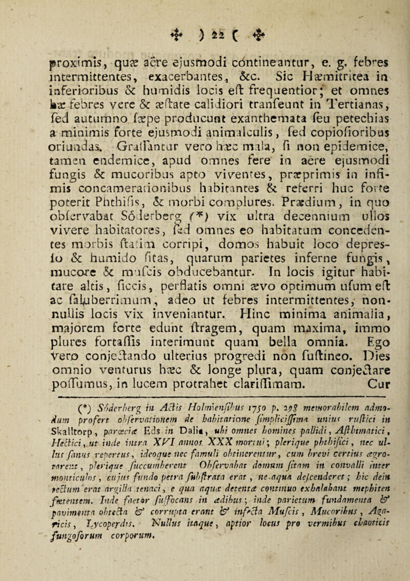 4* * proximis, quae aere ejusmodi contineantur, e. g. febres intermittentes, exacerbantes., &c. Sic Haemitricea in inferioribus & humidis locis eft frequentior; et omnes ka: febres vere & afflate calidiori tranfeunt in Tertianas, fed autumno fepe producunt exanthemata (eu petechias a minimis forte ejusmodi animalculis, fed copiofioribus oriundas, Gradantur vero hxc mala, fi non epidemice, tamen, endemice, apud omnes fere in aere ejusmodi fungis & mucoribus apto viventes, prarprimis in infi¬ mis concamerationibus habitantes & referri huc forte poterit Phthifis, & morbi complures. Praedium, in quo obfervabat Soderberg (*) vix ultra decennium ullos vivere habitatores, fed omnes eo habitatum conceden¬ tes morbis fta i:n corripi, domos habuit loco depres- io & humido fitas, quarum parietes inferne fungis, mucore & mufcis obducebantur. In locis igitur habi¬ tare altis, fiecis, perflatis omni xvo optimum ufum eft ac fafuberrimum, adeo ut febres intermittentes, non¬ nullis locis vix inveniantur. Hinc minima animalia, majorem forte edunt ftragem, quam maxima, imrao piures foreaflis interimunt quam bella omnia. Ego vero conjectando ulterius progredi non fuftmeo. Dies omnio venturus hxc & longe plura, quam conjectare poffumus, in lucem protrahet clariffimam. Cur (*) Soderberg in Actis Hohmenfihus iyjo p. memorabilem admo- ' dum profert ohfervaiionem de habitatione [implicijjim* unius ruflici in Skalltorp, paroecia Eds in Dalit, ubi omnes homines pallidi, Aflbtmatici, Hectici, ut inde intra XVI annos XXX mortui; plerique phthifici, nec ul¬ lus fimus repertus, ideo que nec famuli obtineremur, cum brevi certius agro- ttirem, plerique Juc cumberent Obfervabat domum fitam in convalli Inter momieuhs , eu jus fundo petra fubftrata erat, ne.aqua defenderet; hic dein tectum’erat argilla tenaci, e qua aquee detenta continuo exhalabant mephiten feetentem. Inde faetor fuffocans in adihus; inde parietum fundamenta pavimenta obtecta ds;5 corrupta erant fo3 infecta Mufcis , Mucoribus , Aga- ricis, Lycoperdts. Nullus itaque, aptior locus pro vermibus claoticis fungo forum corporum♦