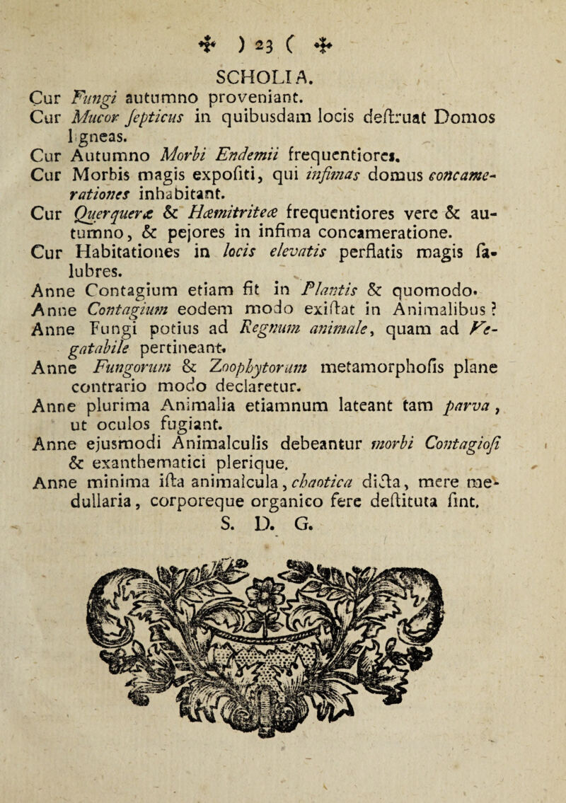 SCHOLIA. Cur Fungi autumno proveniant. Cur Mucor Jepticus in quibusdam locis deftruat Domos 1 gneas. Cur Autumno Morbi Endemii frequentiorc*. Cur Morbis magis expofiti, qui infimas domus concame¬ rationes inhabitant. Cur Querquera, & Hcemitritece frequenti ores vere & au¬ tumno, & pejores in infima concameratione. Cur Habitationes in locis elevatis perflatis magis lubres. Anne Contagium etiam fit in Plantis & quomodo. Anne Contagium eodem modo exiffat in Animalibus ? Anne Fungi potius ad Regnum animale, quam ad Ve- gatabile pertineant. Anne Fungorum & Zoophytorum metamorphofis plane contrario modo declaretur. Anne plurima Animalia etiamnum lateant tam parva, ut oculos fugiant. Anne ejusmodi Animalculis debeantur morbi Contagioji & exanthematici plerique. Anne minima ifta animalcula, chaotica difl;a, mere me¬ dullaria, corporeque organico fere deftituta fint. S. D. G.