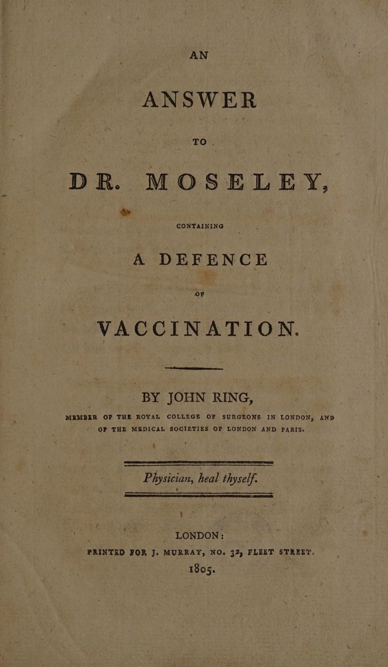 ANSWER DR. MOSELEY, &amp; A DEFENCE VACCINATION. BY JOHN RING, MEMBER OF THE ROYAL COLLEGE OF SURGEONS IN LONDON, AND OF THE MEDICAL SOCIETIES OF LONDON AND PARIS. Physician, heal thyself. a pe | | buts - LONDON: PRINTED FOR J, MURRAY, NO. 32) FLEET STREET. 1805.